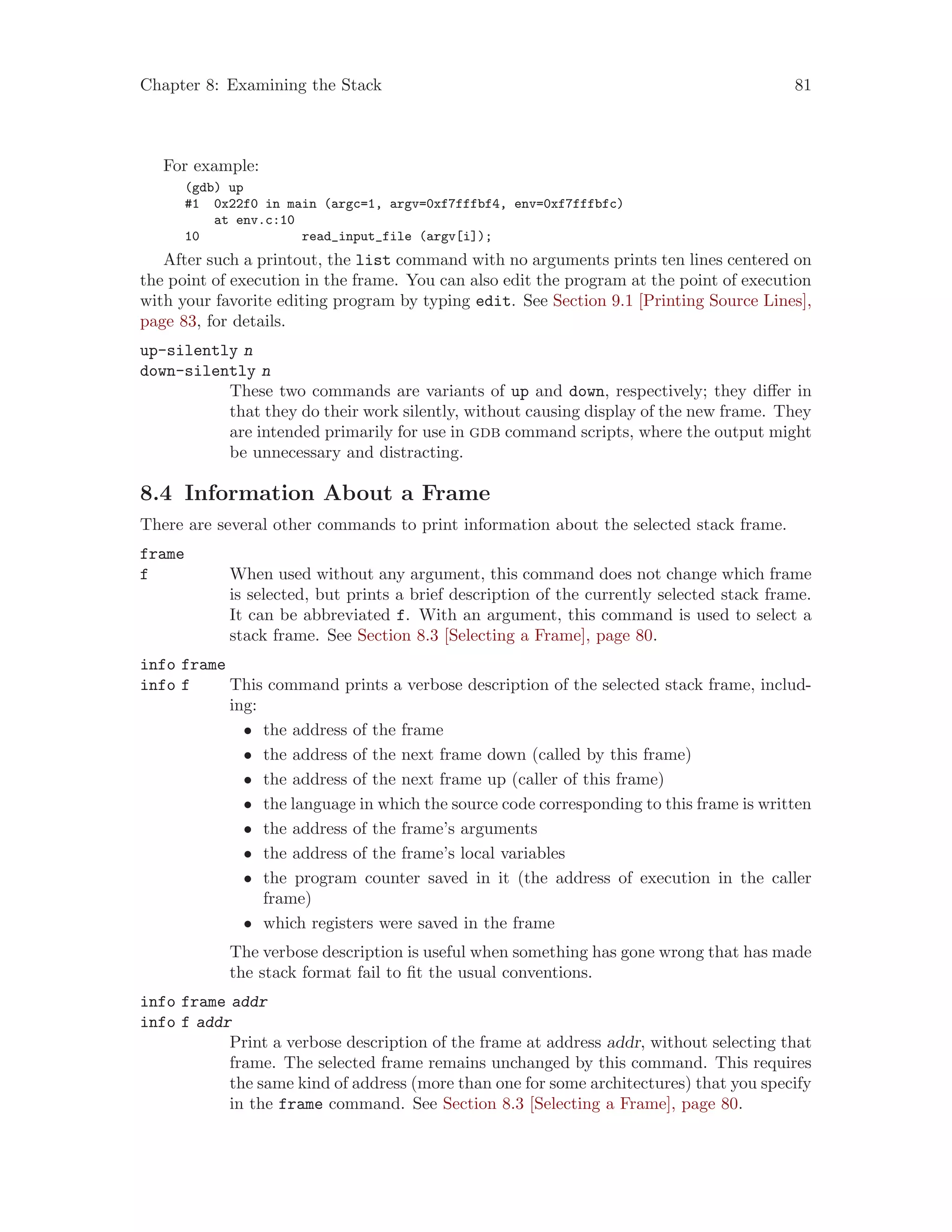 Chapter 8: Examining the Stack 81
For example:
(gdb) up
#1 0x22f0 in main (argc=1, argv=0xf7fffbf4, env=0xf7fffbfc)
at env.c:10
10 read_input_file (argv[i]);
After such a printout, the list command with no arguments prints ten lines centered on
the point of execution in the frame. You can also edit the program at the point of execution
with your favorite editing program by typing edit. See Section 9.1 [Printing Source Lines],
page 83, for details.
up-silently n
down-silently n
These two commands are variants of up and down, respectively; they differ in
that they do their work silently, without causing display of the new frame. They
are intended primarily for use in gdb command scripts, where the output might
be unnecessary and distracting.
8.4 Information About a Frame
There are several other commands to print information about the selected stack frame.
frame
f When used without any argument, this command does not change which frame
is selected, but prints a brief description of the currently selected stack frame.
It can be abbreviated f. With an argument, this command is used to select a
stack frame. See Section 8.3 [Selecting a Frame], page 80.
info frame
info f This command prints a verbose description of the selected stack frame, includ-
ing:
• the address of the frame
• the address of the next frame down (called by this frame)
• the address of the next frame up (caller of this frame)
• the language in which the source code corresponding to this frame is written
• the address of the frame’s arguments
• the address of the frame’s local variables
• the program counter saved in it (the address of execution in the caller
frame)
• which registers were saved in the frame
The verbose description is useful when something has gone wrong that has made
the stack format fail to fit the usual conventions.
info frame addr
info f addr
Print a verbose description of the frame at address addr, without selecting that
frame. The selected frame remains unchanged by this command. This requires
the same kind of address (more than one for some architectures) that you specify
in the frame command. See Section 8.3 [Selecting a Frame], page 80.
 