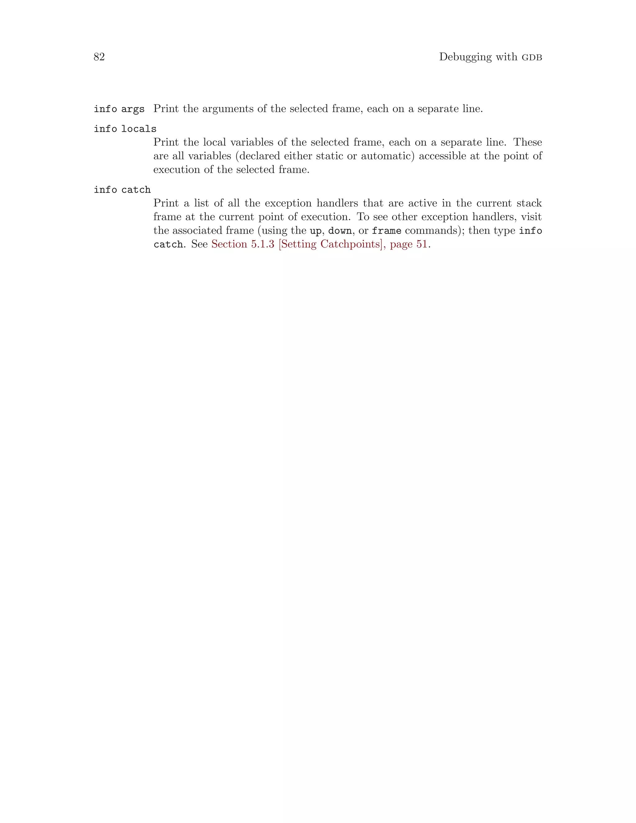 82 Debugging with gdb
info args Print the arguments of the selected frame, each on a separate line.
info locals
Print the local variables of the selected frame, each on a separate line. These
are all variables (declared either static or automatic) accessible at the point of
execution of the selected frame.
info catch
Print a list of all the exception handlers that are active in the current stack
frame at the current point of execution. To see other exception handlers, visit
the associated frame (using the up, down, or frame commands); then type info
catch. See Section 5.1.3 [Setting Catchpoints], page 51.
 