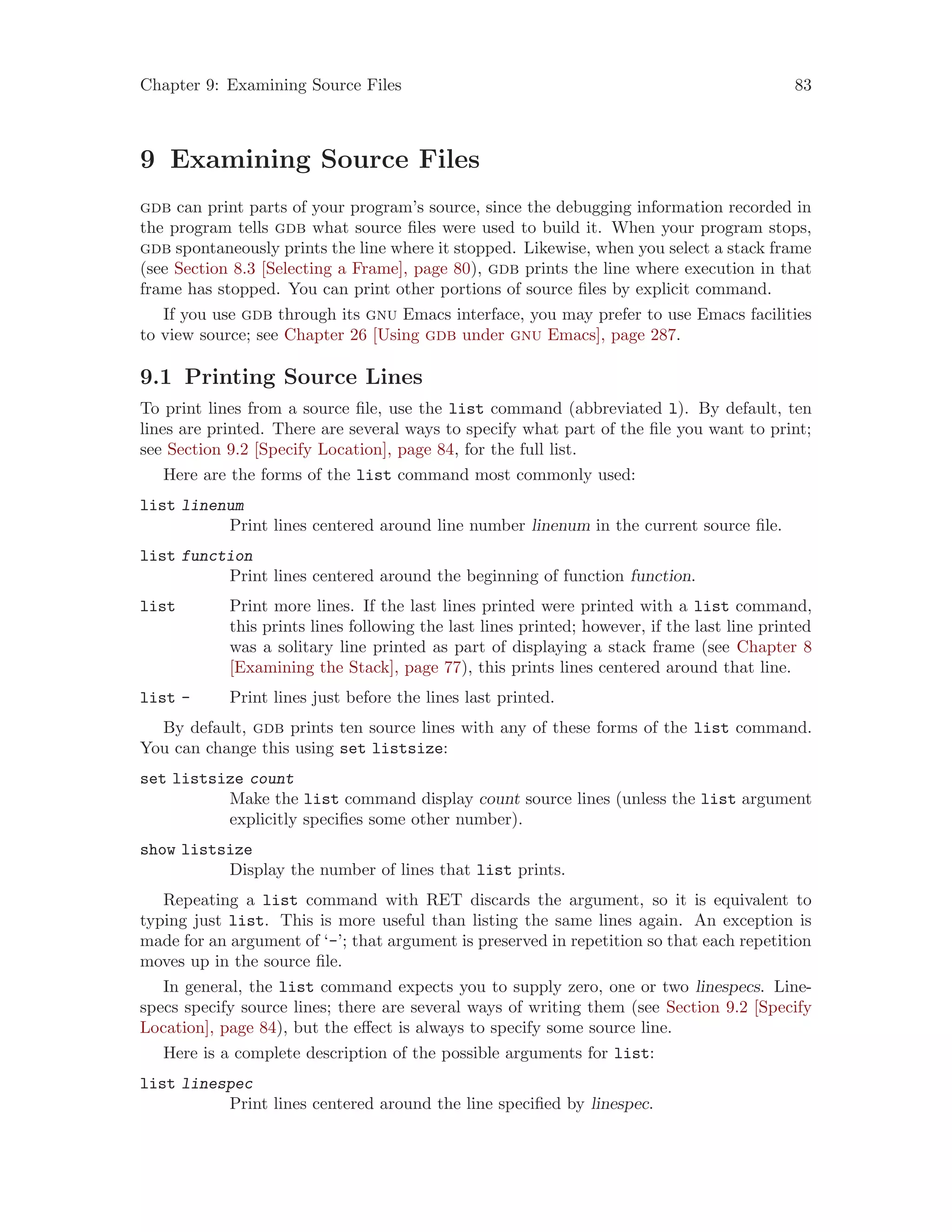 Chapter 9: Examining Source Files 83
9 Examining Source Files
gdb can print parts of your program’s source, since the debugging information recorded in
the program tells gdb what source files were used to build it. When your program stops,
gdb spontaneously prints the line where it stopped. Likewise, when you select a stack frame
(see Section 8.3 [Selecting a Frame], page 80), gdb prints the line where execution in that
frame has stopped. You can print other portions of source files by explicit command.
If you use gdb through its gnu Emacs interface, you may prefer to use Emacs facilities
to view source; see Chapter 26 [Using gdb under gnu Emacs], page 287.
9.1 Printing Source Lines
To print lines from a source file, use the list command (abbreviated l). By default, ten
lines are printed. There are several ways to specify what part of the file you want to print;
see Section 9.2 [Specify Location], page 84, for the full list.
Here are the forms of the list command most commonly used:
list linenum
Print lines centered around line number linenum in the current source file.
list function
Print lines centered around the beginning of function function.
list Print more lines. If the last lines printed were printed with a list command,
this prints lines following the last lines printed; however, if the last line printed
was a solitary line printed as part of displaying a stack frame (see Chapter 8
[Examining the Stack], page 77), this prints lines centered around that line.
list - Print lines just before the lines last printed.
By default, gdb prints ten source lines with any of these forms of the list command.
You can change this using set listsize:
set listsize count
Make the list command display count source lines (unless the list argument
explicitly specifies some other number).
show listsize
Display the number of lines that list prints.
Repeating a list command with RET discards the argument, so it is equivalent to
typing just list. This is more useful than listing the same lines again. An exception is
made for an argument of ‘-’; that argument is preserved in repetition so that each repetition
moves up in the source file.
In general, the list command expects you to supply zero, one or two linespecs. Line-
specs specify source lines; there are several ways of writing them (see Section 9.2 [Specify
Location], page 84), but the effect is always to specify some source line.
Here is a complete description of the possible arguments for list:
list linespec
Print lines centered around the line specified by linespec.
 