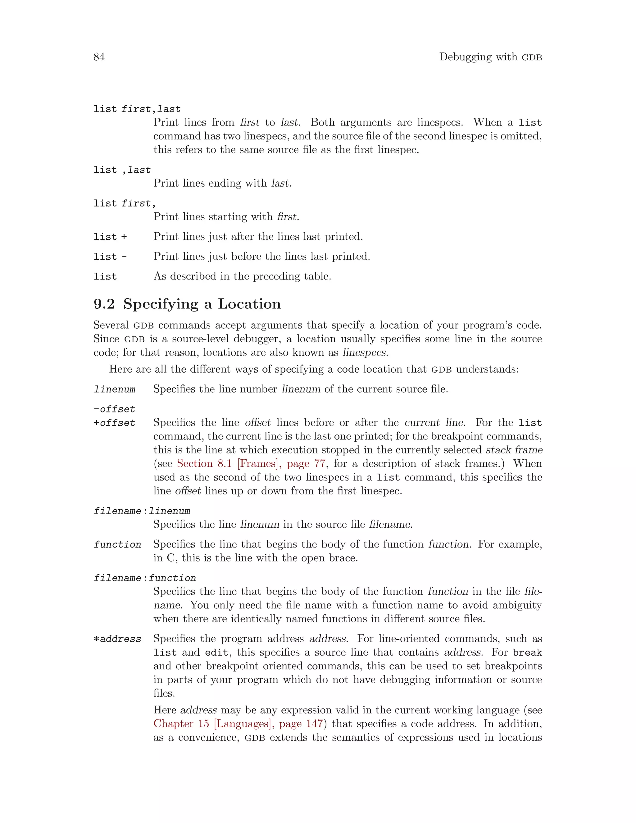 84 Debugging with gdb
list first,last
Print lines from first to last. Both arguments are linespecs. When a list
command has two linespecs, and the source file of the second linespec is omitted,
this refers to the same source file as the first linespec.
list ,last
Print lines ending with last.
list first,
Print lines starting with first.
list + Print lines just after the lines last printed.
list - Print lines just before the lines last printed.
list As described in the preceding table.
9.2 Specifying a Location
Several gdb commands accept arguments that specify a location of your program’s code.
Since gdb is a source-level debugger, a location usually specifies some line in the source
code; for that reason, locations are also known as linespecs.
Here are all the different ways of specifying a code location that gdb understands:
linenum Specifies the line number linenum of the current source file.
-offset
+offset Specifies the line offset lines before or after the current line. For the list
command, the current line is the last one printed; for the breakpoint commands,
this is the line at which execution stopped in the currently selected stack frame
(see Section 8.1 [Frames], page 77, for a description of stack frames.) When
used as the second of the two linespecs in a list command, this specifies the
line offset lines up or down from the first linespec.
filename:linenum
Specifies the line linenum in the source file filename.
function Specifies the line that begins the body of the function function. For example,
in C, this is the line with the open brace.
filename:function
Specifies the line that begins the body of the function function in the file file-
name. You only need the file name with a function name to avoid ambiguity
when there are identically named functions in different source files.
*address Specifies the program address address. For line-oriented commands, such as
list and edit, this specifies a source line that contains address. For break
and other breakpoint oriented commands, this can be used to set breakpoints
in parts of your program which do not have debugging information or source
files.
Here address may be any expression valid in the current working language (see
Chapter 15 [Languages], page 147) that specifies a code address. In addition,
as a convenience, gdb extends the semantics of expressions used in locations
 