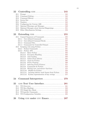 vii
22 Controlling gdb . . . . . . . . . . . . . . . . . . . . . . . . . . . . . 245
22.1 Prompt. . . . . . . . . . . . . . . . . . . . . . . . . . . . . . . . . . . . . . . . . . . . . . . . . . . . . 245
22.2 Command Editing . . . . . . . . . . . . . . . . . . . . . . . . . . . . . . . . . . . . . . . . . . 245
22.3 Command History . . . . . . . . . . . . . . . . . . . . . . . . . . . . . . . . . . . . . . . . . . 245
22.4 Screen Size . . . . . . . . . . . . . . . . . . . . . . . . . . . . . . . . . . . . . . . . . . . . . . . . . 247
22.5 Numbers . . . . . . . . . . . . . . . . . . . . . . . . . . . . . . . . . . . . . . . . . . . . . . . . . . . 248
22.6 Configuring the Current ABI. . . . . . . . . . . . . . . . . . . . . . . . . . . . . . . . 248
22.7 Optional Warnings and Messages. . . . . . . . . . . . . . . . . . . . . . . . . . . . 249
22.8 Optional Messages about Internal Happenings. . . . . . . . . . . . . . . 251
22.9 Other Miscellaneous Settings. . . . . . . . . . . . . . . . . . . . . . . . . . . . . . . . 253
23 Extending gdb . . . . . . . . . . . . . . . . . . . . . . . . . . . . . . 255
23.1 Canned Sequences of Commands . . . . . . . . . . . . . . . . . . . . . . . . . . . . 255
23.1.1 User-defined Commands . . . . . . . . . . . . . . . . . . . . . . . . . . . . . . . 255
23.1.2 User-defined Command Hooks. . . . . . . . . . . . . . . . . . . . . . . . . . 257
23.1.3 Command Files . . . . . . . . . . . . . . . . . . . . . . . . . . . . . . . . . . . . . . . . 258
23.1.4 Commands for Controlled Output . . . . . . . . . . . . . . . . . . . . . . 259
23.2 Scripting gdb using Python. . . . . . . . . . . . . . . . . . . . . . . . . . . . . . . . . 261
23.2.1 Python Commands . . . . . . . . . . . . . . . . . . . . . . . . . . . . . . . . . . . . 261
23.2.2 Python API . . . . . . . . . . . . . . . . . . . . . . . . . . . . . . . . . . . . . . . . . . . 262
23.2.2.1 Basic Python . . . . . . . . . . . . . . . . . . . . . . . . . . . . . . . . . . . . . 262
23.2.2.2 Exception Handling . . . . . . . . . . . . . . . . . . . . . . . . . . . . . . . 263
23.2.2.3 Auto-loading . . . . . . . . . . . . . . . . . . . . . . . . . . . . . . . . . . . . . . 263
23.2.2.4 Values From Inferior . . . . . . . . . . . . . . . . . . . . . . . . . . . . . . 264
23.2.2.5 Types In Python . . . . . . . . . . . . . . . . . . . . . . . . . . . . . . . . . . 266
23.2.2.6 Pretty Printing . . . . . . . . . . . . . . . . . . . . . . . . . . . . . . . . . . . 269
23.2.2.7 Selecting Pretty-Printers . . . . . . . . . . . . . . . . . . . . . . . . . . 271
23.2.2.8 Commands In Python . . . . . . . . . . . . . . . . . . . . . . . . . . . . . 272
23.2.2.9 Writing new convenience functions . . . . . . . . . . . . . . . . 275
23.2.2.10 Objfiles In Python . . . . . . . . . . . . . . . . . . . . . . . . . . . . . . . 276
23.2.2.11 Acessing inferior stack frames from Python. . . . . . . 276
23.2.2.12 Python representation of lazy strings. . . . . . . . . . . . . 277
24 Command Interpreters . . . . . . . . . . . . . . . . . . . . . 279
25 gdb Text User Interface . . . . . . . . . . . . . . . . . . . . 281
25.1 TUI Overview . . . . . . . . . . . . . . . . . . . . . . . . . . . . . . . . . . . . . . . . . . . . . . 281
25.2 TUI Key Bindings . . . . . . . . . . . . . . . . . . . . . . . . . . . . . . . . . . . . . . . . . . 282
25.3 TUI Single Key Mode. . . . . . . . . . . . . . . . . . . . . . . . . . . . . . . . . . . . . . . 283
25.4 TUI-specific Commands. . . . . . . . . . . . . . . . . . . . . . . . . . . . . . . . . . . . . 283
25.5 TUI Configuration Variables . . . . . . . . . . . . . . . . . . . . . . . . . . . . . . . . 285
26 Using gdb under gnu Emacs . . . . . . . . . . . . . . . 287
 
