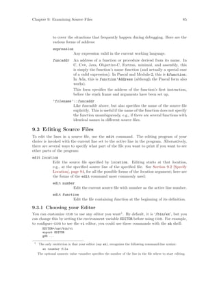 Chapter 9: Examining Source Files 85
to cover the situations that frequently happen during debugging. Here are the
various forms of address:
expression
Any expression valid in the current working language.
funcaddr An address of a function or procedure derived from its name. In
C, C++, Java, Objective-C, Fortran, minimal, and assembly, this
is simply the function’s name function (and actually a special case
of a valid expression). In Pascal and Modula-2, this is &function.
In Ada, this is function’Address (although the Pascal form also
works).
This form specifies the address of the function’s first instruction,
before the stack frame and arguments have been set up.
’filename’::funcaddr
Like funcaddr above, but also specifies the name of the source file
explicitly. This is useful if the name of the function does not specify
the function unambiguously, e.g., if there are several functions with
identical names in different source files.
9.3 Editing Source Files
To edit the lines in a source file, use the edit command. The editing program of your
choice is invoked with the current line set to the active line in the program. Alternatively,
there are several ways to specify what part of the file you want to print if you want to see
other parts of the program:
edit location
Edit the source file specified by location. Editing starts at that location,
e.g., at the specified source line of the specified file. See Section 9.2 [Specify
Location], page 84, for all the possible forms of the location argument; here are
the forms of the edit command most commonly used:
edit number
Edit the current source file with number as the active line number.
edit function
Edit the file containing function at the beginning of its definition.
9.3.1 Choosing your Editor
You can customize gdb to use any editor you want1
. By default, it is ‘/bin/ex’, but you
can change this by setting the environment variable EDITOR before using gdb. For example,
to configure gdb to use the vi editor, you could use these commands with the sh shell:
EDITOR=/usr/bin/vi
export EDITOR
gdb ...
1
The only restriction is that your editor (say ex), recognizes the following command-line syntax:
ex +number file
The optional numeric value +number specifies the number of the line in the file where to start editing.
 