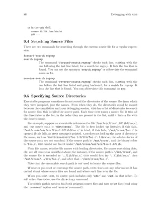 86 Debugging with gdb
or in the csh shell,
setenv EDITOR /usr/bin/vi
gdb ...
9.4 Searching Source Files
There are two commands for searching through the current source file for a regular expres-
sion.
forward-search regexp
search regexp
The command ‘forward-search regexp’ checks each line, starting with the
one following the last line listed, for a match for regexp. It lists the line that is
found. You can use the synonym ‘search regexp’ or abbreviate the command
name as fo.
reverse-search regexp
The command ‘reverse-search regexp’ checks each line, starting with the
one before the last line listed and going backward, for a match for regexp. It
lists the line that is found. You can abbreviate this command as rev.
9.5 Specifying Source Directories
Executable programs sometimes do not record the directories of the source files from which
they were compiled, just the names. Even when they do, the directories could be moved
between the compilation and your debugging session. gdb has a list of directories to search
for source files; this is called the source path. Each time gdb wants a source file, it tries all
the directories in the list, in the order they are present in the list, until it finds a file with
the desired name.
For example, suppose an executable references the file ‘/usr/src/foo-1.0/lib/foo.c’,
and our source path is ‘/mnt/cross’. The file is first looked up literally; if this fails,
‘/mnt/cross/usr/src/foo-1.0/lib/foo.c’ is tried; if this fails, ‘/mnt/cross/foo.c’ is
opened; if this fails, an error message is printed. gdb does not look up the parts of the source
file name, such as ‘/mnt/cross/src/foo-1.0/lib/foo.c’. Likewise, the subdirectories of
the source path are not searched: if the source path is ‘/mnt/cross’, and the binary refers
to ‘foo.c’, gdb would not find it under ‘/mnt/cross/usr/src/foo-1.0/lib’.
Plain file names, relative file names with leading directories, file names containing dots,
etc. are all treated as described above; for instance, if the source path is ‘/mnt/cross’, and
the source file is recorded as ‘../lib/foo.c’, gdb would first try ‘../lib/foo.c’, then
‘/mnt/cross/../lib/foo.c’, and after that—‘/mnt/cross/foo.c’.
Note that the executable search path is not used to locate the source files.
Whenever you reset or rearrange the source path, gdb clears out any information it has
cached about where source files are found and where each line is in the file.
When you start gdb, its source path includes only ‘cdir’ and ‘cwd’, in that order. To
add other directories, use the directory command.
The search path is used to find both program source files and gdb script files (read using
the ‘-command’ option and ‘source’ command).
 