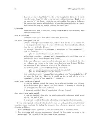 88 Debugging with gdb
You can use the string ‘$cdir’ to refer to the compilation directory (if one is
recorded), and ‘$cwd’ to refer to the current working directory. ‘$cwd’ is not
the same as ‘.’—the former tracks the current working directory as it changes
during your gdb session, while the latter is immediately expanded to the current
directory at the time you add an entry to the source path.
directory
Reset the source path to its default value (‘$cdir:$cwd’ on Unix systems). This
requires confirmation.
show directories
Print the source path: show which directories it contains.
set substitute-path from to
Define a source path substitution rule, and add it at the end of the current list
of existing substitution rules. If a rule with the same from was already defined,
then the old rule is also deleted.
For example, if the file ‘/foo/bar/baz.c’ was moved to ‘/mnt/cross/baz.c’,
then the command
(gdb) set substitute-path /usr/src /mnt/cross
will tell gdb to replace ‘/usr/src’ with ‘/mnt/cross’, which will allow gdb to
find the file ‘baz.c’ even though it was moved.
In the case when more than one substitution rule have been defined, the rules
are evaluated one by one in the order where they have been defined. The first
one matching, if any, is selected to perform the substitution.
For instance, if we had entered the following commands:
(gdb) set substitute-path /usr/src/include /mnt/include
(gdb) set substitute-path /usr/src /mnt/src
gdb would then rewrite ‘/usr/src/include/defs.h’ into ‘/mnt/include/defs.h’
by using the first rule. However, it would use the second rule to rewrite
‘/usr/src/lib/foo.c’ into ‘/mnt/src/lib/foo.c’.
unset substitute-path [path]
If a path is specified, search the current list of substitution rules for a rule that
would rewrite that path. Delete that rule if found. A warning is emitted by
the debugger if no rule could be found.
If no path is specified, then all substitution rules are deleted.
show substitute-path [path]
If a path is specified, then print the source path substitution rule which would
rewrite that path, if any.
If no path is specified, then print all existing source path substitution rules.
If your source path is cluttered with directories that are no longer of interest, gdb may
sometimes cause confusion by finding the wrong versions of source. You can correct the
situation as follows:
1. Use directory with no argument to reset the source path to its default value.
2. Use directory with suitable arguments to reinstall the directories you want in the
source path. You can add all the directories in one command.
 