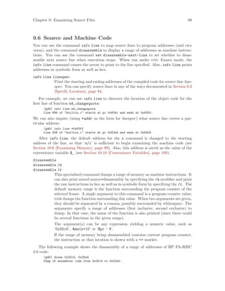 Chapter 9: Examining Source Files 89
9.6 Source and Machine Code
You can use the command info line to map source lines to program addresses (and vice
versa), and the command disassemble to display a range of addresses as machine instruc-
tions. You can use the command set disassemble-next-line to set whether to disas-
semble next source line when execution stops. When run under gnu Emacs mode, the
info line command causes the arrow to point to the line specified. Also, info line prints
addresses in symbolic form as well as hex.
info line linespec
Print the starting and ending addresses of the compiled code for source line line-
spec. You can specify source lines in any of the ways documented in Section 9.2
[Specify Location], page 84.
For example, we can use info line to discover the location of the object code for the
first line of function m4_changequote:
(gdb) info line m4_changequote
Line 895 of "builtin.c" starts at pc 0x634c and ends at 0x6350.
We can also inquire (using *addr as the form for linespec) what source line covers a par-
ticular address:
(gdb) info line *0x63ff
Line 926 of "builtin.c" starts at pc 0x63e4 and ends at 0x6404.
After info line, the default address for the x command is changed to the starting
address of the line, so that ‘x/i’ is sufficient to begin examining the machine code (see
Section 10.6 [Examining Memory], page 99). Also, this address is saved as the value of the
convenience variable $_ (see Section 10.10 [Convenience Variables], page 109).
disassemble
disassemble /m
disassemble /r
This specialized command dumps a range of memory as machine instructions. It
can also print mixed source+disassembly by specifying the /m modifier and print
the raw instructions in hex as well as in symbolic form by specifying the /r. The
default memory range is the function surrounding the program counter of the
selected frame. A single argument to this command is a program counter value;
gdb dumps the function surrounding this value. When two arguments are given,
they should be separated by a comma, possibly surrounded by whitespace. The
arguments specify a range of addresses (first inclusive, second exclusive) to
dump. In that case, the name of the function is also printed (since there could
be several functions in the given range).
The argument(s) can be any expression yielding a numeric value, such as
‘0x32c4’, ‘&main+10’ or ‘$pc - 8’.
If the range of memory being disassembled contains current program counter,
the instruction at that location is shown with a => marker.
The following example shows the disassembly of a range of addresses of HP PA-RISC
2.0 code:
(gdb) disas 0x32c4, 0x32e4
Dump of assembler code from 0x32c4 to 0x32e4:
 