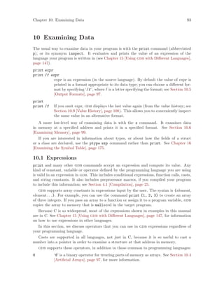 Chapter 10: Examining Data 93
10 Examining Data
The usual way to examine data in your program is with the print command (abbreviated
p), or its synonym inspect. It evaluates and prints the value of an expression of the
language your program is written in (see Chapter 15 [Using gdb with Different Languages],
page 147).
print expr
print /f expr
expr is an expression (in the source language). By default the value of expr is
printed in a format appropriate to its data type; you can choose a different for-
mat by specifying ‘/f’, where f is a letter specifying the format; see Section 10.5
[Output Formats], page 97.
print
print /f If you omit expr, gdb displays the last value again (from the value history; see
Section 10.9 [Value History], page 108). This allows you to conveniently inspect
the same value in an alternative format.
A more low-level way of examining data is with the x command. It examines data
in memory at a specified address and prints it in a specified format. See Section 10.6
[Examining Memory], page 99.
If you are interested in information about types, or about how the fields of a struct
or a class are declared, use the ptype exp command rather than print. See Chapter 16
[Examining the Symbol Table], page 175.
10.1 Expressions
print and many other gdb commands accept an expression and compute its value. Any
kind of constant, variable or operator defined by the programming language you are using
is valid in an expression in gdb. This includes conditional expressions, function calls, casts,
and string constants. It also includes preprocessor macros, if you compiled your program
to include this information; see Section 4.1 [Compilation], page 25.
gdb supports array constants in expressions input by the user. The syntax is {element,
element. . .}. For example, you can use the command print {1, 2, 3} to create an array
of three integers. If you pass an array to a function or assign it to a program variable, gdb
copies the array to memory that is malloced in the target program.
Because C is so widespread, most of the expressions shown in examples in this manual
are in C. See Chapter 15 [Using gdb with Different Languages], page 147, for information
on how to use expressions in other languages.
In this section, we discuss operators that you can use in gdb expressions regardless of
your programming language.
Casts are supported in all languages, not just in C, because it is so useful to cast a
number into a pointer in order to examine a structure at that address in memory.
gdb supports these operators, in addition to those common to programming languages:
@ ‘@’ is a binary operator for treating parts of memory as arrays. See Section 10.4
[Artificial Arrays], page 97, for more information.
 