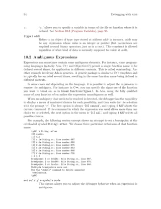 94 Debugging with gdb
:: ‘::’ allows you to specify a variable in terms of the file or function where it is
defined. See Section 10.3 [Program Variables], page 95.
{type} addr
Refers to an object of type type stored at address addr in memory. addr may
be any expression whose value is an integer or pointer (but parentheses are
required around binary operators, just as in a cast). This construct is allowed
regardless of what kind of data is normally supposed to reside at addr.
10.2 Ambiguous Expressions
Expressions can sometimes contain some ambiguous elements. For instance, some program-
ming languages (notably Ada, C++ and Objective-C) permit a single function name to be
defined several times, for application in different contexts. This is called overloading. An-
other example involving Ada is generics. A generic package is similar to C++ templates and
is typically instantiated several times, resulting in the same function name being defined in
different contexts.
In some cases and depending on the language, it is possible to adjust the expression to
remove the ambiguity. For instance in C++, you can specify the signature of the function
you want to break on, as in break function(types). In Ada, using the fully qualified
name of your function often makes the expression unambiguous as well.
When an ambiguity that needs to be resolved is detected, the debugger has the capability
to display a menu of numbered choices for each possibility, and then waits for the selection
with the prompt ‘>’. The first option is always ‘[0] cancel’, and typing 0 RET aborts the
current command. If the command in which the expression was used allows more than one
choice to be selected, the next option in the menu is ‘[1] all’, and typing 1 RET selects all
possible choices.
For example, the following session excerpt shows an attempt to set a breakpoint at the
overloaded symbol String::after. We choose three particular definitions of that function
name:
(gdb) b String::after
[0] cancel
[1] all
[2] file:String.cc; line number:867
[3] file:String.cc; line number:860
[4] file:String.cc; line number:875
[5] file:String.cc; line number:853
[6] file:String.cc; line number:846
[7] file:String.cc; line number:735
> 2 4 6
Breakpoint 1 at 0xb26c: file String.cc, line 867.
Breakpoint 2 at 0xb344: file String.cc, line 875.
Breakpoint 3 at 0xafcc: file String.cc, line 846.
Multiple breakpoints were set.
Use the "delete" command to delete unwanted
breakpoints.
(gdb)
set multiple-symbols mode
This option allows you to adjust the debugger behavior when an expression is
ambiguous.
 