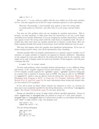 96 Debugging with gdb
(gdb) p ’f2.c’::x
This use of ‘::’ is very rarely in conflict with the very similar use of the same notation
in C++. gdb also supports use of the C++ scope resolution operator in gdb expressions.
Warning: Occasionally, a local variable may appear to have the wrong value
at certain points in a function—just after entry to a new scope, and just before
exit.
You may see this problem when you are stepping by machine instructions. This is
because, on most machines, it takes more than one instruction to set up a stack frame
(including local variable definitions); if you are stepping by machine instructions, variables
may appear to have the wrong values until the stack frame is completely built. On exit, it
usually also takes more than one machine instruction to destroy a stack frame; after you
begin stepping through that group of instructions, local variable definitions may be gone.
This may also happen when the compiler does significant optimizations. To be sure of
always seeing accurate values, turn off all optimization when compiling.
Another possible effect of compiler optimizations is to optimize unused variables out of
existence, or assign variables to registers (as opposed to memory addresses). Depending
on the support for such cases offered by the debug info format used by the compiler, gdb
might not be able to display values for such local variables. If that happens, gdb will print
a message like this:
No symbol "foo" in current context.
To solve such problems, either recompile without optimizations, or use a different debug
info format, if the compiler supports several such formats. For example, gcc, the gnu
C/C++ compiler, usually supports the ‘-gstabs+’ option. ‘-gstabs+’ produces debug info
in a format that is superior to formats such as COFF. You may be able to use DWARF
2 (‘-gdwarf-2’), which is also an effective form for debug info. See Section “Options for
Debugging Your Program or GCC” in Using the gnu Compiler Collection (GCC). See
Section 15.4.1 [C and C++], page 151, for more information about debug info formats that
are best suited to C++ programs.
If you ask to print an object whose contents are unknown to gdb, e.g., because its
data type is not completely specified by the debug information, gdb will say ‘<incomplete
type>’. See Chapter 16 [Symbols], page 175, for more about this.
Strings are identified as arrays of char values without specified signedness. Arrays of
either signed char or unsigned char get printed as arrays of 1 byte sized integers. -
fsigned-char or -funsigned-char gcc options have no effect as gdb defines literal string
type "char" as char without a sign. For program code
char var0[] = "A";
signed char var1[] = "A";
You get during debugging
(gdb) print var0
$1 = "A"
(gdb) print var1
$2 = {65 ’A’, 0 ’0’}
 