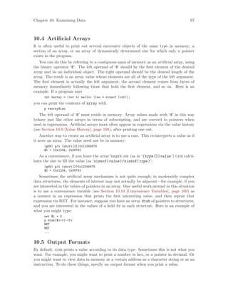 Chapter 10: Examining Data 97
10.4 Artificial Arrays
It is often useful to print out several successive objects of the same type in memory; a
section of an array, or an array of dynamically determined size for which only a pointer
exists in the program.
You can do this by referring to a contiguous span of memory as an artificial array, using
the binary operator ‘@’. The left operand of ‘@’ should be the first element of the desired
array and be an individual object. The right operand should be the desired length of the
array. The result is an array value whose elements are all of the type of the left argument.
The first element is actually the left argument; the second element comes from bytes of
memory immediately following those that hold the first element, and so on. Here is an
example. If a program says
int *array = (int *) malloc (len * sizeof (int));
you can print the contents of array with
p *array@len
The left operand of ‘@’ must reside in memory. Array values made with ‘@’ in this way
behave just like other arrays in terms of subscripting, and are coerced to pointers when
used in expressions. Artificial arrays most often appear in expressions via the value history
(see Section 10.9 [Value History], page 108), after printing one out.
Another way to create an artificial array is to use a cast. This re-interprets a value as if
it were an array. The value need not be in memory:
(gdb) p/x (short[2])0x12345678
$1 = {0x1234, 0x5678}
As a convenience, if you leave the array length out (as in ‘(type[])value’) gdb calcu-
lates the size to fill the value (as ‘sizeof(value)/sizeof(type)’:
(gdb) p/x (short[])0x12345678
$2 = {0x1234, 0x5678}
Sometimes the artificial array mechanism is not quite enough; in moderately complex
data structures, the elements of interest may not actually be adjacent—for example, if you
are interested in the values of pointers in an array. One useful work-around in this situation
is to use a convenience variable (see Section 10.10 [Convenience Variables], page 109) as
a counter in an expression that prints the first interesting value, and then repeat that
expression via RET. For instance, suppose you have an array dtab of pointers to structures,
and you are interested in the values of a field fv in each structure. Here is an example of
what you might type:
set $i = 0
p dtab[$i++]->fv
RET
RET
...
10.5 Output Formats
By default, gdb prints a value according to its data type. Sometimes this is not what you
want. For example, you might want to print a number in hex, or a pointer in decimal. Or
you might want to view data in memory at a certain address as a character string or as an
instruction. To do these things, specify an output format when you print a value.
 