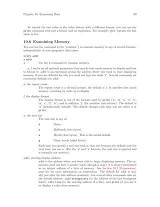 Chapter 10: Examining Data 99
To reprint the last value in the value history with a different format, you can use the
print command with just a format and no expression. For example, ‘p/x’ reprints the last
value in hex.
10.6 Examining Memory
You can use the command x (for “examine”) to examine memory in any of several formats,
independently of your program’s data types.
x/nfu addr
x addr
x Use the x command to examine memory.
n, f, and u are all optional parameters that specify how much memory to display and how
to format it; addr is an expression giving the address where you want to start displaying
memory. If you use defaults for nfu, you need not type the slash ‘/’. Several commands set
convenient defaults for addr.
n, the repeat count
The repeat count is a decimal integer; the default is 1. It specifies how much
memory (counting by units u) to display.
f, the display format
The display format is one of the formats used by print (‘x’, ‘d’, ‘u’, ‘o’, ‘t’,
‘a’, ‘c’, ‘f’, ‘s’), and in addition ‘i’ (for machine instructions). The default is
‘x’ (hexadecimal) initially. The default changes each time you use either x or
print.
u, the unit size
The unit size is any of
b Bytes.
h Halfwords (two bytes).
w Words (four bytes). This is the initial default.
g Giant words (eight bytes).
Each time you specify a unit size with x, that size becomes the default unit the
next time you use x. (For the ‘s’ and ‘i’ formats, the unit size is ignored and
is normally not written.)
addr, starting display address
addr is the address where you want gdb to begin displaying memory. The ex-
pression need not have a pointer value (though it may); it is always interpreted
as an integer address of a byte of memory. See Section 10.1 [Expressions],
page 93, for more information on expressions. The default for addr is usu-
ally just after the last address examined—but several other commands also set
the default address: info breakpoints (to the address of the last breakpoint
listed), info line (to the starting address of a line), and print (if you use it
to display a value from memory).
 