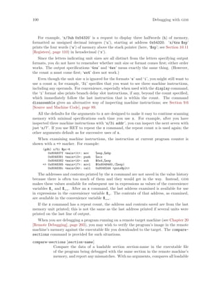 100 Debugging with gdb
For example, ‘x/3uh 0x54320’ is a request to display three halfwords (h) of memory,
formatted as unsigned decimal integers (‘u’), starting at address 0x54320. ‘x/4xw $sp’
prints the four words (‘w’) of memory above the stack pointer (here, ‘$sp’; see Section 10.11
[Registers], page 110) in hexadecimal (‘x’).
Since the letters indicating unit sizes are all distinct from the letters specifying output
formats, you do not have to remember whether unit size or format comes first; either order
works. The output specifications ‘4xw’ and ‘4wx’ mean exactly the same thing. (However,
the count n must come first; ‘wx4’ does not work.)
Even though the unit size u is ignored for the formats ‘s’ and ‘i’, you might still want to
use a count n; for example, ‘3i’ specifies that you want to see three machine instructions,
including any operands. For convenience, especially when used with the display command,
the ‘i’ format also prints branch delay slot instructions, if any, beyond the count specified,
which immediately follow the last instruction that is within the count. The command
disassemble gives an alternative way of inspecting machine instructions; see Section 9.6
[Source and Machine Code], page 89.
All the defaults for the arguments to x are designed to make it easy to continue scanning
memory with minimal specifications each time you use x. For example, after you have
inspected three machine instructions with ‘x/3i addr’, you can inspect the next seven with
just ‘x/7’. If you use RET to repeat the x command, the repeat count n is used again; the
other arguments default as for successive uses of x.
When examining machine instructions, the instruction at current program counter is
shown with a => marker. For example:
(gdb) x/5i $pc-6
0x804837f <main+11>: mov %esp,%ebp
0x8048381 <main+13>: push %ecx
0x8048382 <main+14>: sub $0x4,%esp
=> 0x8048385 <main+17>: movl $0x8048460,(%esp)
0x804838c <main+24>: call 0x80482d4 <puts@plt>
The addresses and contents printed by the x command are not saved in the value history
because there is often too much of them and they would get in the way. Instead, gdb
makes these values available for subsequent use in expressions as values of the convenience
variables $_ and $__. After an x command, the last address examined is available for use
in expressions in the convenience variable $_. The contents of that address, as examined,
are available in the convenience variable $__.
If the x command has a repeat count, the address and contents saved are from the last
memory unit printed; this is not the same as the last address printed if several units were
printed on the last line of output.
When you are debugging a program running on a remote target machine (see Chapter 20
[Remote Debugging], page 203), you may wish to verify the program’s image in the remote
machine’s memory against the executable file you downloaded to the target. The compare-
sections command is provided for such situations.
compare-sections [section-name]
Compare the data of a loadable section section-name in the executable file
of the program being debugged with the same section in the remote machine’s
memory, and report any mismatches. With no arguments, compares all loadable
 