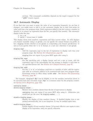Chapter 10: Examining Data 101
sections. This command’s availability depends on the target’s support for the
"qCRC" remote request.
10.7 Automatic Display
If you find that you want to print the value of an expression frequently (to see how it
changes), you might want to add it to the automatic display list so that gdb prints its
value each time your program stops. Each expression added to the list is given a number to
identify it; to remove an expression from the list, you specify that number. The automatic
display looks like this:
2: foo = 38
3: bar[5] = (struct hack *) 0x3804
This display shows item numbers, expressions and their current values. As with displays
you request manually using x or print, you can specify the output format you prefer; in
fact, display decides whether to use print or x depending your format specification—it
uses x if you specify either the ‘i’ or ‘s’ format, or a unit size; otherwise it uses print.
display expr
Add the expression expr to the list of expressions to display each time your
program stops. See Section 10.1 [Expressions], page 93.
display does not repeat if you press RET again after using it.
display/fmt expr
For fmt specifying only a display format and not a size or count, add the
expression expr to the auto-display list but arrange to display it each time in
the specified format fmt. See Section 10.5 [Output Formats], page 97.
display/fmt addr
For fmt ‘i’ or ‘s’, or including a unit-size or a number of units, add the expres-
sion addr as a memory address to be examined each time your program stops.
Examining means in effect doing ‘x/fmt addr’. See Section 10.6 [Examining
Memory], page 99.
For example, ‘display/i $pc’ can be helpful, to see the machine instruction about to
be executed each time execution stops (‘$pc’ is a common name for the program counter;
see Section 10.11 [Registers], page 110).
undisplay dnums...
delete display dnums...
Remove item numbers dnums from the list of expressions to display.
undisplay does not repeat if you press RET after using it. (Otherwise you
would just get the error ‘No display number ...’.)
disable display dnums...
Disable the display of item numbers dnums. A disabled display item is not
printed automatically, but is not forgotten. It may be enabled again later.
enable display dnums...
Enable display of item numbers dnums. It becomes effective once again in auto
display of its expression, until you specify otherwise.
 