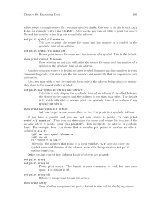 Chapter 10: Examining Data 103
whose scope is a single source file), you may need to clarify. One way to do this is with info
line, for example ‘info line *0x4537’. Alternately, you can set gdb to print the source
file and line number when it prints a symbolic address:
set print symbol-filename on
Tell gdb to print the source file name and line number of a symbol in the
symbolic form of an address.
set print symbol-filename off
Do not print source file name and line number of a symbol. This is the default.
show print symbol-filename
Show whether or not gdb will print the source file name and line number of a
symbol in the symbolic form of an address.
Another situation where it is helpful to show symbol filenames and line numbers is when
disassembling code; gdb shows you the line number and source file that corresponds to each
instruction.
Also, you may wish to see the symbolic form only if the address being printed is reason-
ably close to the closest earlier symbol:
set print max-symbolic-offset max-offset
Tell gdb to only display the symbolic form of an address if the offset between
the closest earlier symbol and the address is less than max-offset. The default
is 0, which tells gdb to always print the symbolic form of an address if any
symbol precedes it.
show print max-symbolic-offset
Ask how large the maximum offset is that gdb prints in a symbolic address.
If you have a pointer and you are not sure where it points, try ‘set print
symbol-filename on’. Then you can determine the name and source file location of the
variable where it points, using ‘p/a pointer’. This interprets the address in symbolic
form. For example, here gdb shows that a variable ptt points at another variable t,
defined in ‘hi2.c’:
(gdb) set print symbol-filename on
(gdb) p/a ptt
$4 = 0xe008 <t in hi2.c>
Warning: For pointers that point to a local variable, ‘p/a’ does not show the
symbol name and filename of the referent, even with the appropriate set print
options turned on.
Other settings control how different kinds of objects are printed:
set print array
set print array on
Pretty print arrays. This format is more convenient to read, but uses more
space. The default is off.
set print array off
Return to compressed format for arrays.
show print array
Show whether compressed or pretty format is selected for displaying arrays.
 