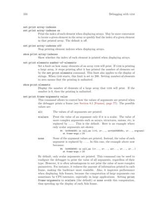 104 Debugging with gdb
set print array-indexes
set print array-indexes on
Print the index of each element when displaying arrays. May be more convenient
to locate a given element in the array or quickly find the index of a given element
in that printed array. The default is off.
set print array-indexes off
Stop printing element indexes when displaying arrays.
show print array-indexes
Show whether the index of each element is printed when displaying arrays.
set print elements number-of-elements
Set a limit on how many elements of an array gdb will print. If gdb is printing
a large array, it stops printing after it has printed the number of elements set
by the set print elements command. This limit also applies to the display of
strings. When gdb starts, this limit is set to 200. Setting number-of-elements
to zero means that the printing is unlimited.
show print elements
Display the number of elements of a large array that gdb will print. If the
number is 0, then the printing is unlimited.
set print frame-arguments value
This command allows to control how the values of arguments are printed when
the debugger prints a frame (see Section 8.1 [Frames], page 77). The possible
values are:
all The values of all arguments are printed.
scalars Print the value of an argument only if it is a scalar. The value of
more complex arguments such as arrays, structures, unions, etc, is
replaced by .... This is the default. Here is an example where
only scalar arguments are shown:
#1 0x08048361 in call_me (i=3, s=..., ss=0xbf8d508c, u=..., e=green)
at frame-args.c:23
none None of the argument values are printed. Instead, the value of each
argument is replaced by .... In this case, the example above now
becomes:
#1 0x08048361 in call_me (i=..., s=..., ss=..., u=..., e=...)
at frame-args.c:23
By default, only scalar arguments are printed. This command can be used to
configure the debugger to print the value of all arguments, regardless of their
type. However, it is often advantageous to not print the value of more complex
parameters. For instance, it reduces the amount of information printed in each
frame, making the backtrace more readable. Also, it improves performance
when displaying Ada frames, because the computation of large arguments can
sometimes be CPU-intensive, especially in large applications. Setting print
frame-arguments to scalars (the default) or none avoids this computation,
thus speeding up the display of each Ada frame.
 