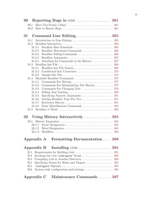 ix
30 Reporting Bugs in gdb . . . . . . . . . . . . . . . . . . . . . 361
30.1 Have You Found a Bug? . . . . . . . . . . . . . . . . . . . . . . . . . . . . . . . . . . . . 361
30.2 How to Report Bugs . . . . . . . . . . . . . . . . . . . . . . . . . . . . . . . . . . . . . . . . 361
31 Command Line Editing. . . . . . . . . . . . . . . . . . . . . 365
31.1 Introduction to Line Editing . . . . . . . . . . . . . . . . . . . . . . . . . . . . . . . . 365
31.2 Readline Interaction . . . . . . . . . . . . . . . . . . . . . . . . . . . . . . . . . . . . . . . . 365
31.2.1 Readline Bare Essentials . . . . . . . . . . . . . . . . . . . . . . . . . . . . . . . 365
31.2.2 Readline Movement Commands . . . . . . . . . . . . . . . . . . . . . . . . 366
31.2.3 Readline Killing Commands. . . . . . . . . . . . . . . . . . . . . . . . . . . . 366
31.2.4 Readline Arguments . . . . . . . . . . . . . . . . . . . . . . . . . . . . . . . . . . . 367
31.2.5 Searching for Commands in the History . . . . . . . . . . . . . . . . 367
31.3 Readline Init File . . . . . . . . . . . . . . . . . . . . . . . . . . . . . . . . . . . . . . . . . . . 368
31.3.1 Readline Init File Syntax. . . . . . . . . . . . . . . . . . . . . . . . . . . . . . . 368
31.3.2 Conditional Init Constructs . . . . . . . . . . . . . . . . . . . . . . . . . . . . 373
31.3.3 Sample Init File. . . . . . . . . . . . . . . . . . . . . . . . . . . . . . . . . . . . . . . . 374
31.4 Bindable Readline Commands. . . . . . . . . . . . . . . . . . . . . . . . . . . . . . . 377
31.4.1 Commands For Moving . . . . . . . . . . . . . . . . . . . . . . . . . . . . . . . . 377
31.4.2 Commands For Manipulating The History . . . . . . . . . . . . . . 377
31.4.3 Commands For Changing Text . . . . . . . . . . . . . . . . . . . . . . . . . 379
31.4.4 Killing And Yanking . . . . . . . . . . . . . . . . . . . . . . . . . . . . . . . . . . . 380
31.4.5 Specifying Numeric Arguments . . . . . . . . . . . . . . . . . . . . . . . . . 381
31.4.6 Letting Readline Type For You. . . . . . . . . . . . . . . . . . . . . . . . . 381
31.4.7 Keyboard Macros . . . . . . . . . . . . . . . . . . . . . . . . . . . . . . . . . . . . . . 381
31.4.8 Some Miscellaneous Commands . . . . . . . . . . . . . . . . . . . . . . . . 382
31.5 Readline vi Mode . . . . . . . . . . . . . . . . . . . . . . . . . . . . . . . . . . . . . . . . . . . 383
32 Using History Interactively . . . . . . . . . . . . . . . . 385
32.1 History Expansion . . . . . . . . . . . . . . . . . . . . . . . . . . . . . . . . . . . . . . . . . . 385
32.1.1 Event Designators . . . . . . . . . . . . . . . . . . . . . . . . . . . . . . . . . . . . . 385
32.1.2 Word Designators . . . . . . . . . . . . . . . . . . . . . . . . . . . . . . . . . . . . . . 385
32.1.3 Modifiers . . . . . . . . . . . . . . . . . . . . . . . . . . . . . . . . . . . . . . . . . . . . . . 386
Appendix A Formatting Documentation. . . . . 389
Appendix B Installing gdb. . . . . . . . . . . . . . . . . . . . 391
B.1 Requirements for Building gdb . . . . . . . . . . . . . . . . . . . . . . . . . . . . . . 391
B.2 Invoking the gdb ‘configure’ Script . . . . . . . . . . . . . . . . . . . . . . . . 392
B.3 Compiling gdb in Another Directory . . . . . . . . . . . . . . . . . . . . . . . . 393
B.4 Specifying Names for Hosts and Targets . . . . . . . . . . . . . . . . . . . . . 394
B.5 ‘configure’ Options. . . . . . . . . . . . . . . . . . . . . . . . . . . . . . . . . . . . . . . . . 395
B.6 System-wide configuration and settings . . . . . . . . . . . . . . . . . . . . . . 395
Appendix C Maintenance Commands. . . . . . . . 397
 