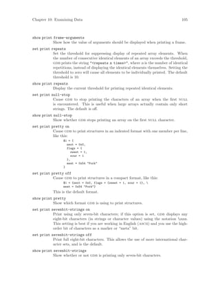Chapter 10: Examining Data 105
show print frame-arguments
Show how the value of arguments should be displayed when printing a frame.
set print repeats
Set the threshold for suppressing display of repeated array elements. When
the number of consecutive identical elements of an array exceeds the threshold,
gdb prints the string "<repeats n times>", where n is the number of identical
repetitions, instead of displaying the identical elements themselves. Setting the
threshold to zero will cause all elements to be individually printed. The default
threshold is 10.
show print repeats
Display the current threshold for printing repeated identical elements.
set print null-stop
Cause gdb to stop printing the characters of an array when the first null
is encountered. This is useful when large arrays actually contain only short
strings. The default is off.
show print null-stop
Show whether gdb stops printing an array on the first null character.
set print pretty on
Cause gdb to print structures in an indented format with one member per line,
like this:
$1 = {
next = 0x0,
flags = {
sweet = 1,
sour = 1
},
meat = 0x54 "Pork"
}
set print pretty off
Cause gdb to print structures in a compact format, like this:
$1 = {next = 0x0, flags = {sweet = 1, sour = 1}, 
meat = 0x54 "Pork"}
This is the default format.
show print pretty
Show which format gdb is using to print structures.
set print sevenbit-strings on
Print using only seven-bit characters; if this option is set, gdb displays any
eight-bit characters (in strings or character values) using the notation nnn.
This setting is best if you are working in English (ascii) and you use the high-
order bit of characters as a marker or “meta” bit.
set print sevenbit-strings off
Print full eight-bit characters. This allows the use of more international char-
acter sets, and is the default.
show print sevenbit-strings
Show whether or not gdb is printing only seven-bit characters.
 
