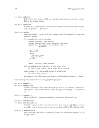 106 Debugging with gdb
set print union on
Tell gdb to print unions which are contained in structures and other unions.
This is the default setting.
set print union off
Tell gdb not to print unions which are contained in structures and other unions.
gdb will print "{...}" instead.
show print union
Ask gdb whether or not it will print unions which are contained in structures
and other unions.
For example, given the declarations
typedef enum {Tree, Bug} Species;
typedef enum {Big_tree, Acorn, Seedling} Tree_forms;
typedef enum {Caterpillar, Cocoon, Butterfly}
Bug_forms;
struct thing {
Species it;
union {
Tree_forms tree;
Bug_forms bug;
} form;
};
struct thing foo = {Tree, {Acorn}};
with set print union on in effect ‘p foo’ would print
$1 = {it = Tree, form = {tree = Acorn, bug = Cocoon}}
and with set print union off in effect it would print
$1 = {it = Tree, form = {...}}
set print union affects programs written in C-like languages and in Pascal.
These settings are of interest when debugging C++ programs:
set print demangle
set print demangle on
Print C++ names in their source form rather than in the encoded (“mangled”)
form passed to the assembler and linker for type-safe linkage. The default is
on.
show print demangle
Show whether C++ names are printed in mangled or demangled form.
set print asm-demangle
set print asm-demangle on
Print C++ names in their source form rather than their mangled form, even in
assembler code printouts such as instruction disassemblies. The default is off.
show print asm-demangle
Show whether C++ names in assembly listings are printed in mangled or de-
mangled form.
 