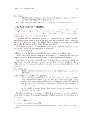 Chapter 10: Examining Data 109
show values +
Print ten history values just after the values last printed. If no more values are
available, show values + produces no display.
Pressing RET to repeat show values n has exactly the same effect as ‘show values +’.
10.10 Convenience Variables
gdb provides convenience variables that you can use within gdb to hold on to a value
and refer to it later. These variables exist entirely within gdb; they are not part of your
program, and setting a convenience variable has no direct effect on further execution of your
program. That is why you can use them freely.
Convenience variables are prefixed with ‘$’. Any name preceded by ‘$’ can be used for a
convenience variable, unless it is one of the predefined machine-specific register names (see
Section 10.11 [Registers], page 110). (Value history references, in contrast, are numbers
preceded by ‘$’. See Section 10.9 [Value History], page 108.)
You can save a value in a convenience variable with an assignment expression, just as
you would set a variable in your program. For example:
set $foo = *object_ptr
would save in $foo the value contained in the object pointed to by object_ptr.
Using a convenience variable for the first time creates it, but its value is void until you
assign a new value. You can alter the value with another assignment at any time.
Convenience variables have no fixed types. You can assign a convenience variable any
type of value, including structures and arrays, even if that variable already has a value of
a different type. The convenience variable, when used as an expression, has the type of its
current value.
show convenience
Print a list of convenience variables used so far, and their values. Abbreviated
show conv.
init-if-undefined $variable = expression
Set a convenience variable if it has not already been set. This is useful for
user-defined commands that keep some state. It is similar, in concept, to using
local static variables with initializers in C (except that convenience variables
are global). It can also be used to allow users to override default values used in
a command script.
If the variable is already defined then the expression is not evaluated so any
side-effects do not occur.
One of the ways to use a convenience variable is as a counter to be incremented or a
pointer to be advanced. For example, to print a field from successive elements of an array
of structures:
set $i = 0
print bar[$i++]->contents
Repeat that command by typing RET.
Some convenience variables are created automatically by gdb and given values likely to
be useful.
 