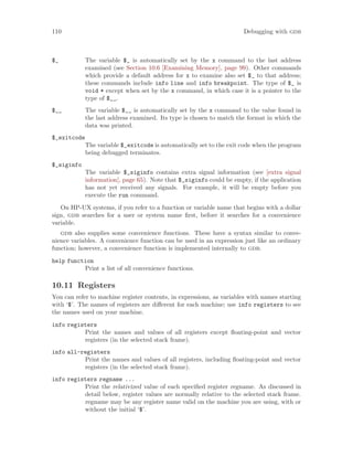 110 Debugging with gdb
$_ The variable $_ is automatically set by the x command to the last address
examined (see Section 10.6 [Examining Memory], page 99). Other commands
which provide a default address for x to examine also set $_ to that address;
these commands include info line and info breakpoint. The type of $_ is
void * except when set by the x command, in which case it is a pointer to the
type of $__.
$__ The variable $__ is automatically set by the x command to the value found in
the last address examined. Its type is chosen to match the format in which the
data was printed.
$_exitcode
The variable $_exitcode is automatically set to the exit code when the program
being debugged terminates.
$_siginfo
The variable $_siginfo contains extra signal information (see [extra signal
information], page 65). Note that $_siginfo could be empty, if the application
has not yet received any signals. For example, it will be empty before you
execute the run command.
On HP-UX systems, if you refer to a function or variable name that begins with a dollar
sign, gdb searches for a user or system name first, before it searches for a convenience
variable.
gdb also supplies some convenience functions. These have a syntax similar to conve-
nience variables. A convenience function can be used in an expression just like an ordinary
function; however, a convenience function is implemented internally to gdb.
help function
Print a list of all convenience functions.
10.11 Registers
You can refer to machine register contents, in expressions, as variables with names starting
with ‘$’. The names of registers are different for each machine; use info registers to see
the names used on your machine.
info registers
Print the names and values of all registers except floating-point and vector
registers (in the selected stack frame).
info all-registers
Print the names and values of all registers, including floating-point and vector
registers (in the selected stack frame).
info registers regname ...
Print the relativized value of each specified register regname. As discussed in
detail below, register values are normally relative to the selected stack frame.
regname may be any register name valid on the machine you are using, with or
without the initial ‘$’.
 