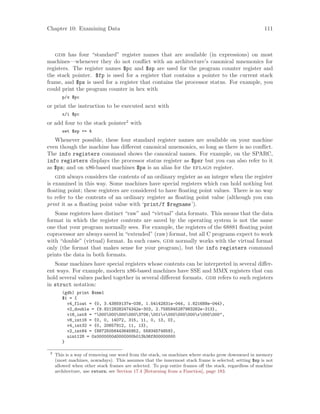 Chapter 10: Examining Data 111
gdb has four “standard” register names that are available (in expressions) on most
machines—whenever they do not conflict with an architecture’s canonical mnemonics for
registers. The register names $pc and $sp are used for the program counter register and
the stack pointer. $fp is used for a register that contains a pointer to the current stack
frame, and $ps is used for a register that contains the processor status. For example, you
could print the program counter in hex with
p/x $pc
or print the instruction to be executed next with
x/i $pc
or add four to the stack pointer2
with
set $sp += 4
Whenever possible, these four standard register names are available on your machine
even though the machine has different canonical mnemonics, so long as there is no conflict.
The info registers command shows the canonical names. For example, on the SPARC,
info registers displays the processor status register as $psr but you can also refer to it
as $ps; and on x86-based machines $ps is an alias for the eflags register.
gdb always considers the contents of an ordinary register as an integer when the register
is examined in this way. Some machines have special registers which can hold nothing but
floating point; these registers are considered to have floating point values. There is no way
to refer to the contents of an ordinary register as floating point value (although you can
print it as a floating point value with ‘print/f $regname’).
Some registers have distinct “raw” and “virtual” data formats. This means that the data
format in which the register contents are saved by the operating system is not the same
one that your program normally sees. For example, the registers of the 68881 floating point
coprocessor are always saved in “extended” (raw) format, but all C programs expect to work
with “double” (virtual) format. In such cases, gdb normally works with the virtual format
only (the format that makes sense for your program), but the info registers command
prints the data in both formats.
Some machines have special registers whose contents can be interpreted in several differ-
ent ways. For example, modern x86-based machines have SSE and MMX registers that can
hold several values packed together in several different formats. gdb refers to such registers
in struct notation:
(gdb) print $xmm1
$1 = {
v4_float = {0, 3.43859137e-038, 1.54142831e-044, 1.821688e-044},
v2_double = {9.92129282474342e-303, 2.7585945287983262e-313},
v16_int8 = "0000000000003706;001v000000000r000000",
v8_int16 = {0, 0, 14072, 315, 11, 0, 13, 0},
v4_int32 = {0, 20657912, 11, 13},
v2_int64 = {88725056443645952, 55834574859},
uint128 = 0x0000000d0000000b013b36f800000000
}
2
This is a way of removing one word from the stack, on machines where stacks grow downward in memory
(most machines, nowadays). This assumes that the innermost stack frame is selected; setting $sp is not
allowed when other stack frames are selected. To pop entire frames off the stack, regardless of machine
architecture, use return; see Section 17.4 [Returning from a Function], page 183.
 