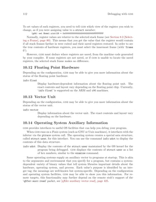 112 Debugging with gdb
To set values of such registers, you need to tell gdb which view of the register you wish to
change, as if you were assigning value to a struct member:
(gdb) set $xmm1.uint128 = 0x000000000000000000000000FFFFFFFF
Normally, register values are relative to the selected stack frame (see Section 8.3 [Select-
ing a Frame], page 80). This means that you get the value that the register would contain
if all stack frames farther in were exited and their saved registers restored. In order to see
the true contents of hardware registers, you must select the innermost frame (with ‘frame
0’).
However, gdb must deduce where registers are saved, from the machine code generated
by your compiler. If some registers are not saved, or if gdb is unable to locate the saved
registers, the selected stack frame makes no difference.
10.12 Floating Point Hardware
Depending on the configuration, gdb may be able to give you more information about the
status of the floating point hardware.
info float
Display hardware-dependent information about the floating point unit. The
exact contents and layout vary depending on the floating point chip. Currently,
‘info float’ is supported on the ARM and x86 machines.
10.13 Vector Unit
Depending on the configuration, gdb may be able to give you more information about the
status of the vector unit.
info vector
Display information about the vector unit. The exact contents and layout vary
depending on the hardware.
10.14 Operating System Auxiliary Information
gdb provides interfaces to useful OS facilities that can help you debug your program.
When gdb runs on a Posix system (such as GNU or Unix machines), it interfaces with the
inferior via the ptrace system call. The operating system creates a special sata structure,
called struct user, for this interface. You can use the command info udot to display the
contents of this data structure.
info udot Display the contents of the struct user maintained by the OS kernel for the
program being debugged. gdb displays the contents of struct user as a list
of hex numbers, similar to the examine command.
Some operating systems supply an auxiliary vector to programs at startup. This is akin
to the arguments and environment that you specify for a program, but contains a system-
dependent variety of binary values that tell system libraries important details about the
hardware, operating system, and process. Each value’s purpose is identified by an inte-
ger tag; the meanings are well-known but system-specific. Depending on the configuration
and operating system facilities, gdb may be able to show you this information. For re-
mote targets, this functionality may further depend on the remote stub’s support of the
‘qXfer:auxv:read’ packet, see [qXfer auxiliary vector read], page 425.
 