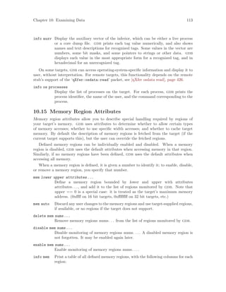 Chapter 10: Examining Data 113
info auxv Display the auxiliary vector of the inferior, which can be either a live process
or a core dump file. gdb prints each tag value numerically, and also shows
names and text descriptions for recognized tags. Some values in the vector are
numbers, some bit masks, and some pointers to strings or other data. gdb
displays each value in the most appropriate form for a recognized tag, and in
hexadecimal for an unrecognized tag.
On some targets, gdb can access operating-system-specific information and display it to
user, without interpretation. For remote targets, this functionality depends on the remote
stub’s support of the ‘qXfer:osdata:read’ packet, see [qXfer osdata read], page 426.
info os processes
Display the list of processes on the target. For each process, gdb prints the
process identifier, the name of the user, and the command corresponding to the
process.
10.15 Memory Region Attributes
Memory region attributes allow you to describe special handling required by regions of
your target’s memory. gdb uses attributes to determine whether to allow certain types
of memory accesses; whether to use specific width accesses; and whether to cache target
memory. By default the description of memory regions is fetched from the target (if the
current target supports this), but the user can override the fetched regions.
Defined memory regions can be individually enabled and disabled. When a memory
region is disabled, gdb uses the default attributes when accessing memory in that region.
Similarly, if no memory regions have been defined, gdb uses the default attributes when
accessing all memory.
When a memory region is defined, it is given a number to identify it; to enable, disable,
or remove a memory region, you specify that number.
mem lower upper attributes...
Define a memory region bounded by lower and upper with attributes
attributes. . ., and add it to the list of regions monitored by gdb. Note that
upper == 0 is a special case: it is treated as the target’s maximum memory
address. (0xffff on 16 bit targets, 0xffffffff on 32 bit targets, etc.)
mem auto Discard any user changes to the memory regions and use target-supplied regions,
if available, or no regions if the target does not support.
delete mem nums...
Remove memory regions nums. . . from the list of regions monitored by gdb.
disable mem nums...
Disable monitoring of memory regions nums. . .. A disabled memory region is
not forgotten. It may be enabled again later.
enable mem nums...
Enable monitoring of memory regions nums. . ..
info mem Print a table of all defined memory regions, with the following columns for each
region:
 