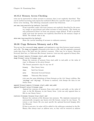 Chapter 10: Examining Data 115
10.15.2 Memory Access Checking
gdb can be instructed to refuse accesses to memory that is not explicitly described. This
can be useful if accessing such regions has undesired effects for a specific target, or to provide
better error checking. The following commands control this behaviour.
set mem inaccessible-by-default [on|off]
If on is specified, make gdb treat memory not explicitly described by the mem-
ory ranges as non-existent and refuse accesses to such memory. The checks are
only performed if there’s at least one memory range defined. If off is specified,
make gdb treat the memory not explicitly described by the memory ranges as
RAM. The default value is on.
show mem inaccessible-by-default
Show the current handling of accesses to unknown memory.
10.16 Copy Between Memory and a File
You can use the commands dump, append, and restore to copy data between target memory
and a file. The dump and append commands write data to a file, and the restore command
reads data from a file back into the inferior’s memory. Files may be in binary, Motorola
S-record, Intel hex, or Tektronix Hex format; however, gdb can only append to binary files.
dump [format] memory filename start_addr end_addr
dump [format] value filename expr
Dump the contents of memory from start addr to end addr, or the value of
expr, to filename in the given format.
The format parameter may be any one of:
binary Raw binary form.
ihex Intel hex format.
srec Motorola S-record format.
tekhex Tektronix Hex format.
gdb uses the same definitions of these formats as the gnu binary utilities, like
‘objdump’ and ‘objcopy’. If format is omitted, gdb dumps the data in raw
binary form.
append [binary] memory filename start_addr end_addr
append [binary] value filename expr
Append the contents of memory from start addr to end addr, or the value of
expr, to the file filename, in raw binary form. (gdb can only append data to
files in raw binary form.)
restore filename [binary] bias start end
Restore the contents of file filename into memory. The restore command can
automatically recognize any known bfd file format, except for raw binary. To
restore a raw binary file you must specify the optional keyword binary after
the filename.
If bias is non-zero, its value will be added to the addresses contained in the file.
Binary files always start at address zero, so they will be restored at address
 