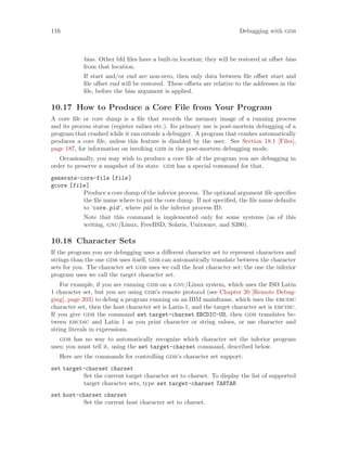 116 Debugging with gdb
bias. Other bfd files have a built-in location; they will be restored at offset bias
from that location.
If start and/or end are non-zero, then only data between file offset start and
file offset end will be restored. These offsets are relative to the addresses in the
file, before the bias argument is applied.
10.17 How to Produce a Core File from Your Program
A core file or core dump is a file that records the memory image of a running process
and its process status (register values etc.). Its primary use is post-mortem debugging of a
program that crashed while it ran outside a debugger. A program that crashes automatically
produces a core file, unless this feature is disabled by the user. See Section 18.1 [Files],
page 187, for information on invoking gdb in the post-mortem debugging mode.
Occasionally, you may wish to produce a core file of the program you are debugging in
order to preserve a snapshot of its state. gdb has a special command for that.
generate-core-file [file]
gcore [file]
Produce a core dump of the inferior process. The optional argument file specifies
the file name where to put the core dump. If not specified, the file name defaults
to ‘core.pid’, where pid is the inferior process ID.
Note that this command is implemented only for some systems (as of this
writing, gnu/Linux, FreeBSD, Solaris, Unixware, and S390).
10.18 Character Sets
If the program you are debugging uses a different character set to represent characters and
strings than the one gdb uses itself, gdb can automatically translate between the character
sets for you. The character set gdb uses we call the host character set; the one the inferior
program uses we call the target character set.
For example, if you are running gdb on a gnu/Linux system, which uses the ISO Latin
1 character set, but you are using gdb’s remote protocol (see Chapter 20 [Remote Debug-
ging], page 203) to debug a program running on an IBM mainframe, which uses the ebcdic
character set, then the host character set is Latin-1, and the target character set is ebcdic.
If you give gdb the command set target-charset EBCDIC-US, then gdb translates be-
tween ebcdic and Latin 1 as you print character or string values, or use character and
string literals in expressions.
gdb has no way to automatically recognize which character set the inferior program
uses; you must tell it, using the set target-charset command, described below.
Here are the commands for controlling gdb’s character set support:
set target-charset charset
Set the current target character set to charset. To display the list of supported
target character sets, type set target-charset TABTAB.
set host-charset charset
Set the current host character set to charset.
 