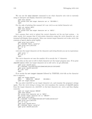 118 Debugging with gdb
We can use the show charset command to see what character sets gdb is currently
using to interpret and display characters and strings:
(gdb) show charset
The current host and target character set is ‘ISO-8859-1’.
(gdb)
For the sake of printing this manual, let’s use ascii as our initial character set:
(gdb) set charset ASCII
(gdb) show charset
The current host and target character set is ‘ASCII’.
(gdb)
Let’s assume that ascii is indeed the correct character set for our host system — in
other words, let’s assume that if gdb prints characters using the ascii character set, our
terminal will display them properly. Since our current target character set is also ascii, the
contents of ascii_hello print legibly:
(gdb) print ascii_hello
$1 = 0x401698 "Hello, world!n"
(gdb) print ascii_hello[0]
$2 = 72 ’H’
(gdb)
gdb uses the target character set for character and string literals you use in expressions:
(gdb) print ’+’
$3 = 43 ’+’
(gdb)
The ascii character set uses the number 43 to encode the ‘+’ character.
gdb relies on the user to tell it which character set the target program uses. If we print
ibm1047_hello while our target character set is still ascii, we get jibberish:
(gdb) print ibm1047_hello
$4 = 0x4016a8 "310205223223226k@246226231223204Z%"
(gdb) print ibm1047_hello[0]
$5 = 200 ’310’
(gdb)
If we invoke the set target-charset followed by TABTAB, gdb tells us the character
sets it supports:
(gdb) set target-charset
ASCII EBCDIC-US IBM1047 ISO-8859-1
(gdb) set target-charset
We can select ibm1047 as our target character set, and examine the program’s strings
again. Now the ascii string is wrong, but gdb translates the contents of ibm1047_hello
from the target character set, ibm1047, to the host character set, ascii, and they display
correctly:
(gdb) set target-charset IBM1047
(gdb) show charset
The current host character set is ‘ASCII’.
The current target character set is ‘IBM1047’.
(gdb) print ascii_hello
$6 = 0x401698 "110145%%?054040167?162%144041012"
(gdb) print ascii_hello[0]
$7 = 72 ’110’
(gdb) print ibm1047_hello
$8 = 0x4016a8 "Hello, world!n"
(gdb) print ibm1047_hello[0]
 