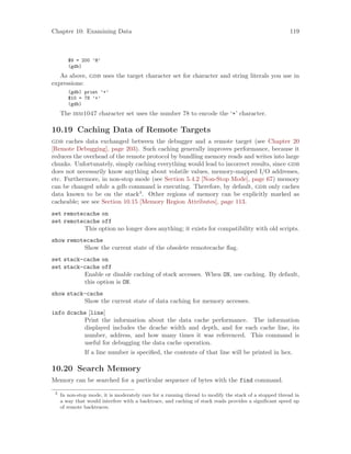 Chapter 10: Examining Data 119
$9 = 200 ’H’
(gdb)
As above, gdb uses the target character set for character and string literals you use in
expressions:
(gdb) print ’+’
$10 = 78 ’+’
(gdb)
The ibm1047 character set uses the number 78 to encode the ‘+’ character.
10.19 Caching Data of Remote Targets
gdb caches data exchanged between the debugger and a remote target (see Chapter 20
[Remote Debugging], page 203). Such caching generally improves performance, because it
reduces the overhead of the remote protocol by bundling memory reads and writes into large
chunks. Unfortunately, simply caching everything would lead to incorrect results, since gdb
does not necessarily know anything about volatile values, memory-mapped I/O addresses,
etc. Furthermore, in non-stop mode (see Section 5.4.2 [Non-Stop Mode], page 67) memory
can be changed while a gdb command is executing. Therefore, by default, gdb only caches
data known to be on the stack3
. Other regions of memory can be explicitly marked as
cacheable; see see Section 10.15 [Memory Region Attributes], page 113.
set remotecache on
set remotecache off
This option no longer does anything; it exists for compatibility with old scripts.
show remotecache
Show the current state of the obsolete remotecache flag.
set stack-cache on
set stack-cache off
Enable or disable caching of stack accesses. When ON, use caching. By default,
this option is ON.
show stack-cache
Show the current state of data caching for memory accesses.
info dcache [line]
Print the information about the data cache performance. The information
displayed includes the dcache width and depth, and for each cache line, its
number, address, and how many times it was referenced. This command is
useful for debugging the data cache operation.
If a line number is specified, the contents of that line will be printed in hex.
10.20 Search Memory
Memory can be searched for a particular sequence of bytes with the find command.
3
In non-stop mode, it is moderately rare for a running thread to modify the stack of a stopped thread in
a way that would interfere with a backtrace, and caching of stack reads provides a significant speed up
of remote backtraces.
 