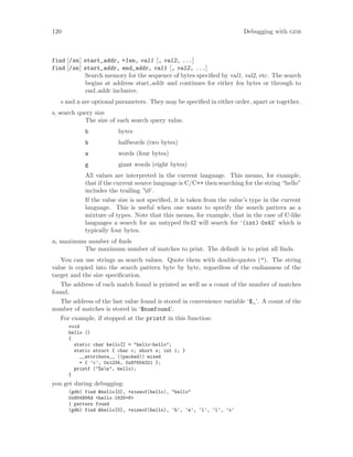 120 Debugging with gdb
find [/sn] start_addr, +len, val1 [, val2, ...]
find [/sn] start_addr, end_addr, val1 [, val2, ...]
Search memory for the sequence of bytes specified by val1, val2, etc. The search
begins at address start addr and continues for either len bytes or through to
end addr inclusive.
s and n are optional parameters. They may be specified in either order, apart or together.
s, search query size
The size of each search query value.
b bytes
h halfwords (two bytes)
w words (four bytes)
g giant words (eight bytes)
All values are interpreted in the current language. This means, for example,
that if the current source language is C/C++ then searching for the string “hello”
includes the trailing ’0’.
If the value size is not specified, it is taken from the value’s type in the current
language. This is useful when one wants to specify the search pattern as a
mixture of types. Note that this means, for example, that in the case of C-like
languages a search for an untyped 0x42 will search for ‘(int) 0x42’ which is
typically four bytes.
n, maximum number of finds
The maximum number of matches to print. The default is to print all finds.
You can use strings as search values. Quote them with double-quotes ("). The string
value is copied into the search pattern byte by byte, regardless of the endianness of the
target and the size specification.
The address of each match found is printed as well as a count of the number of matches
found.
The address of the last value found is stored in convenience variable ‘$_’. A count of the
number of matches is stored in ‘$numfound’.
For example, if stopped at the printf in this function:
void
hello ()
{
static char hello[] = "hello-hello";
static struct { char c; short s; int i; }
__attribute__ ((packed)) mixed
= { ’c’, 0x1234, 0x87654321 };
printf ("%sn", hello);
}
you get during debugging:
(gdb) find &hello[0], +sizeof(hello), "hello"
0x804956d <hello.1620+6>
1 pattern found
(gdb) find &hello[0], +sizeof(hello), ’h’, ’e’, ’l’, ’l’, ’o’
 