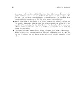 124 Debugging with gdb
• You cannot set breakpoints on inlined functions. gdb either reports that there is no
symbol with that name, or else sets the breakpoint only on non-inlined copies of the
function. This limitation will be removed in a future version of gdb; until then, set a
breakpoint by line number on the first line of the inlined function instead.
• Setting breakpoints at the call site of an inlined function may not work, because the
call site does not contain any code. gdb may incorrectly move the breakpoint to the
next line of the enclosing function, after the call. This limitation will be removed in
a future version of gdb; until then, set a breakpoint on an earlier line or inside the
inlined function instead.
• gdb cannot locate the return value of inlined calls after using the finish command.
This is a limitation of compiler-generated debugging information; after finish, you
can step to the next line and print a variable where your program stored the return
value.
 