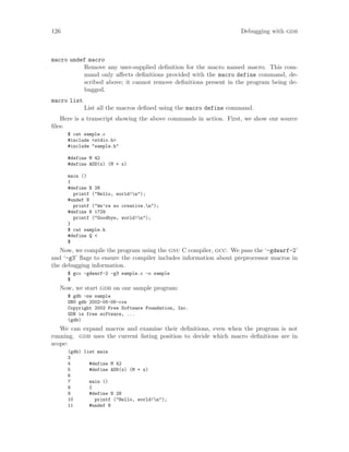 126 Debugging with gdb
macro undef macro
Remove any user-supplied definition for the macro named macro. This com-
mand only affects definitions provided with the macro define command, de-
scribed above; it cannot remove definitions present in the program being de-
bugged.
macro list
List all the macros defined using the macro define command.
Here is a transcript showing the above commands in action. First, we show our source
files:
$ cat sample.c
#include <stdio.h>
#include "sample.h"
#define M 42
#define ADD(x) (M + x)
main ()
{
#define N 28
printf ("Hello, world!n");
#undef N
printf ("We’re so creative.n");
#define N 1729
printf ("Goodbye, world!n");
}
$ cat sample.h
#define Q <
$
Now, we compile the program using the gnu C compiler, gcc. We pass the ‘-gdwarf-2’
and ‘-g3’ flags to ensure the compiler includes information about preprocessor macros in
the debugging information.
$ gcc -gdwarf-2 -g3 sample.c -o sample
$
Now, we start gdb on our sample program:
$ gdb -nw sample
GNU gdb 2002-05-06-cvs
Copyright 2002 Free Software Foundation, Inc.
GDB is free software, ...
(gdb)
We can expand macros and examine their definitions, even when the program is not
running. gdb uses the current listing position to decide which macro definitions are in
scope:
(gdb) list main
3
4 #define M 42
5 #define ADD(x) (M + x)
6
7 main ()
8 {
9 #define N 28
10 printf ("Hello, world!n");
11 #undef N
 
