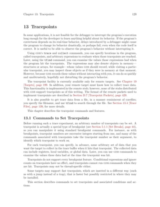 Chapter 13: Tracepoints 129
13 Tracepoints
In some applications, it is not feasible for the debugger to interrupt the program’s execution
long enough for the developer to learn anything helpful about its behavior. If the program’s
correctness depends on its real-time behavior, delays introduced by a debugger might cause
the program to change its behavior drastically, or perhaps fail, even when the code itself is
correct. It is useful to be able to observe the program’s behavior without interrupting it.
Using gdb’s trace and collect commands, you can specify locations in the program,
called tracepoints, and arbitrary expressions to evaluate when those tracepoints are reached.
Later, using the tfind command, you can examine the values those expressions had when
the program hit the tracepoints. The expressions may also denote objects in memory—
structures or arrays, for example—whose values gdb should record; while visiting a partic-
ular tracepoint, you may inspect those objects as if they were in memory at that moment.
However, because gdb records these values without interacting with you, it can do so quickly
and unobtrusively, hopefully not disturbing the program’s behavior.
The tracepoint facility is currently available only for remote targets. See Chapter 19
[Targets], page 199. In addition, your remote target must know how to collect trace data.
This functionality is implemented in the remote stub; however, none of the stubs distributed
with gdb support tracepoints as of this writing. The format of the remote packets used to
implement tracepoints are described in Section D.7 [Tracepoint Packets], page 429.
It is also possible to get trace data from a file, in a manner reminiscent of corefiles;
you specify the filename, and use tfind to search through the file. See Section 13.4 [Trace
Files], page 139, for more details.
This chapter describes the tracepoint commands and features.
13.1 Commands to Set Tracepoints
Before running such a trace experiment, an arbitrary number of tracepoints can be set. A
tracepoint is actually a special type of breakpoint (see Section 5.1.1 [Set Breaks], page 44),
so you can manipulate it using standard breakpoint commands. For instance, as with
breakpoints, tracepoint numbers are successive integers starting from one, and many of the
commands associated with tracepoints take the tracepoint number as their argument, to
identify which tracepoint to work on.
For each tracepoint, you can specify, in advance, some arbitrary set of data that you
want the target to collect in the trace buffer when it hits that tracepoint. The collected data
can include registers, local variables, or global data. Later, you can use gdb commands to
examine the values these data had at the time the tracepoint was hit.
Tracepoints do not support every breakpoint feature. Conditional expressions and ignore
counts on tracepoints have no effect, and tracepoints cannot run gdb commands when they
are hit. Tracepoints may not be thread-specific either.
Some targets may support fast tracepoints, which are inserted in a different way (such
as with a jump instead of a trap), that is faster but possibly restricted in where they may
be installed.
This section describes commands to set tracepoints and associated conditions and ac-
tions.
 
