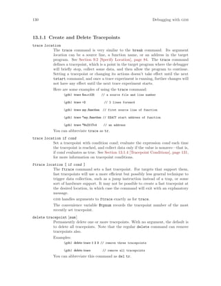 130 Debugging with gdb
13.1.1 Create and Delete Tracepoints
trace location
The trace command is very similar to the break command. Its argument
location can be a source line, a function name, or an address in the target
program. See Section 9.2 [Specify Location], page 84. The trace command
defines a tracepoint, which is a point in the target program where the debugger
will briefly stop, collect some data, and then allow the program to continue.
Setting a tracepoint or changing its actions doesn’t take effect until the next
tstart command, and once a trace experiment is running, further changes will
not have any effect until the next trace experiment starts.
Here are some examples of using the trace command:
(gdb) trace foo.c:121 // a source file and line number
(gdb) trace +2 // 2 lines forward
(gdb) trace my function // first source line of function
(gdb) trace *my function // EXACT start address of function
(gdb) trace *0x2117c4 // an address
You can abbreviate trace as tr.
trace location if cond
Set a tracepoint with condition cond; evaluate the expression cond each time
the tracepoint is reached, and collect data only if the value is nonzero—that is,
if cond evaluates as true. See Section 13.1.4 [Tracepoint Conditions], page 131,
for more information on tracepoint conditions.
ftrace location [ if cond ]
The ftrace command sets a fast tracepoint. For targets that support them,
fast tracepoints will use a more efficient but possibly less general technique to
trigger data collection, such as a jump instruction instead of a trap, or some
sort of hardware support. It may not be possible to create a fast tracepoint at
the desired location, in which case the command will exit with an explanatory
message.
gdb handles arguments to ftrace exactly as for trace.
The convenience variable $tpnum records the tracepoint number of the most
recently set tracepoint.
delete tracepoint [num]
Permanently delete one or more tracepoints. With no argument, the default is
to delete all tracepoints. Note that the regular delete command can remove
tracepoints also.
Examples:
(gdb) delete trace 1 2 3 // remove three tracepoints
(gdb) delete trace // remove all tracepoints
You can abbreviate this command as del tr.
 