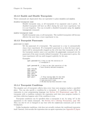Chapter 13: Tracepoints 131
13.1.2 Enable and Disable Tracepoints
These commands are deprecated; they are equivalent to plain disable and enable.
disable tracepoint [num]
Disable tracepoint num, or all tracepoints if no argument num is given. A
disabled tracepoint will have no effect during the next trace experiment, but
it is not forgotten. You can re-enable a disabled tracepoint using the enable
tracepoint command.
enable tracepoint [num]
Enable tracepoint num, or all tracepoints. The enabled tracepoints will become
effective the next time a trace experiment is run.
13.1.3 Tracepoint Passcounts
passcount [n [num]]
Set the passcount of a tracepoint. The passcount is a way to automatically
stop a trace experiment. If a tracepoint’s passcount is n, then the trace exper-
iment will be automatically stopped on the n’th time that tracepoint is hit. If
the tracepoint number num is not specified, the passcount command sets the
passcount of the most recently defined tracepoint. If no passcount is given, the
trace experiment will run until stopped explicitly by the user.
Examples:
(gdb) passcount 5 2 // Stop on the 5th execution of
// tracepoint 2
(gdb) passcount 12 // Stop on the 12th execution of the
// most recently defined tracepoint.
(gdb) trace foo
(gdb) pass 3
(gdb) trace bar
(gdb) pass 2
(gdb) trace baz
(gdb) pass 1 // Stop tracing when foo has been
// executed 3 times OR when bar has
// been executed 2 times
// OR when baz has been executed 1 time.
13.1.4 Tracepoint Conditions
The simplest sort of tracepoint collects data every time your program reaches a specified
place. You can also specify a condition for a tracepoint. A condition is just a Boolean
expression in your programming language (see Section 10.1 [Expressions], page 93). A
tracepoint with a condition evaluates the expression each time your program reaches it,
and data collection happens only if the condition is true.
Tracepoint conditions can be specified when a tracepoint is set, by using ‘if’ in the
arguments to the trace command. See Section 13.1.1 [Setting Tracepoints], page 130.
They can also be set or changed at any time with the condition command, just as with
breakpoints.
Unlike breakpoint conditions, gdb does not actually evaluate the conditional expression
itself. Instead, gdb encodes the expression into an agent expression (see Appendix E [Agent
 