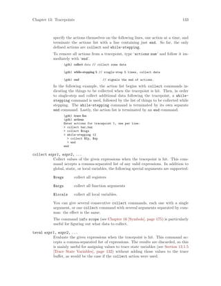 Chapter 13: Tracepoints 133
specify the actions themselves on the following lines, one action at a time, and
terminate the actions list with a line containing just end. So far, the only
defined actions are collect and while-stepping.
To remove all actions from a tracepoint, type ‘actions num’ and follow it im-
mediately with ‘end’.
(gdb) collect data // collect some data
(gdb) while-stepping 5 // single-step 5 times, collect data
(gdb) end // signals the end of actions.
In the following example, the action list begins with collect commands in-
dicating the things to be collected when the tracepoint is hit. Then, in order
to single-step and collect additional data following the tracepoint, a while-
stepping command is used, followed by the list of things to be collected while
stepping. The while-stepping command is terminated by its own separate
end command. Lastly, the action list is terminated by an end command.
(gdb) trace foo
(gdb) actions
Enter actions for tracepoint 1, one per line:
> collect bar,baz
> collect $regs
> while-stepping 12
> collect $fp, $sp
> end
end
collect expr1, expr2, ...
Collect values of the given expressions when the tracepoint is hit. This com-
mand accepts a comma-separated list of any valid expressions. In addition to
global, static, or local variables, the following special arguments are supported:
$regs collect all registers
$args collect all function arguments
$locals collect all local variables.
You can give several consecutive collect commands, each one with a single
argument, or one collect command with several arguments separated by com-
mas: the effect is the same.
The command info scope (see Chapter 16 [Symbols], page 175) is particularly
useful for figuring out what data to collect.
teval expr1, expr2, ...
Evaluate the given expressions when the tracepoint is hit. This command ac-
cepts a comma-separated list of expressions. The results are discarded, so this
is mainly useful for assigning values to trace state variables (see Section 13.1.5
[Trace State Variables], page 132) without adding those values to the trace
buffer, as would be the case if the collect action were used.
 
