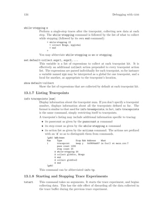 134 Debugging with gdb
while-stepping n
Perform n single-step traces after the tracepoint, collecting new data at each
step. The while-stepping command is followed by the list of what to collect
while stepping (followed by its own end command):
> while-stepping 12
> collect $regs, myglobal
> end
>
You may abbreviate while-stepping as ws or stepping.
set default-collect expr1, expr2, ...
This variable is a list of expressions to collect at each tracepoint hit. It is
effectively an additional collect action prepended to every tracepoint action
list. The expressions are parsed individually for each tracepoint, so for instance
a variable named xyz may be interpreted as a global for one tracepoint, and a
local for another, as appropriate to the tracepoint’s location.
show default-collect
Show the list of expressions that are collected by default at each tracepoint hit.
13.1.7 Listing Tracepoints
info tracepoints [num]
Display information about the tracepoint num. If you don’t specify a tracepoint
number, displays information about all the tracepoints defined so far. The
format is similar to that used for info breakpoints; in fact, info tracepoints
is the same command, simply restricting itself to tracepoints.
A tracepoint’s listing may include additional information specific to tracing:
• its passcount as given by the passcount n command
• its step count as given by the while-stepping n command
• its action list as given by the actions command. The actions are prefixed
with an ‘A’ so as to distinguish them from commands.
(gdb) info trace
Num Type Disp Enb Address What
1 tracepoint keep y 0x0804ab57 in foo() at main.cxx:7
pass count 1200
step count 20
A while-stepping 20
A collect globfoo, $regs
A end
A collect globfoo2
A end
(gdb)
This command can be abbreviated info tp.
13.1.8 Starting and Stopping Trace Experiments
tstart This command takes no arguments. It starts the trace experiment, and begins
collecting data. This has the side effect of discarding all the data collected in
the trace buffer during the previous trace experiment.
 