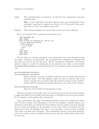 Chapter 13: Tracepoints 135
tstop This command takes no arguments. It ends the trace experiment, and stops
collecting data.
Note: a trace experiment and data collection may stop automatically if any
tracepoint’s passcount is reached (see Section 13.1.3 [Tracepoint Passcounts],
page 131), or if the trace buffer becomes full.
tstatus This command displays the status of the current trace data collection.
Here is an example of the commands we described so far:
(gdb) trace gdb c test
(gdb) actions
Enter actions for tracepoint #1, one per line.
> collect $regs,$locals,$args
> while-stepping 11
> collect $regs
> end
> end
(gdb) tstart
[time passes ...]
(gdb) tstop
You can choose to continue running the trace experiment even if gdb disconnects from
the target, voluntarily or involuntarily. For commands such as detach, the debugger will
ask what you want to do with the trace. But for unexpected terminations (gdb crash,
network outage), it would be unfortunate to lose hard-won trace data, so the variable
disconnected-tracing lets you decide whether the trace should continue running without
gdb.
set disconnected-tracing on
set disconnected-tracing off
Choose whether a tracing run should continue to run if gdb has disconnected
from the target. Note that detach or quit will ask you directly what to do
about a running trace no matter what this variable’s setting, so the variable is
mainly useful for handling unexpected situations, such as loss of the network.
show disconnected-tracing
Show the current choice for disconnected tracing.
When you reconnect to the target, the trace experiment may or may not still be running;
it might have filled the trace buffer in the meantime, or stopped for one of the other reasons.
If it is running, it will continue after reconnection.
Upon reconnection, the target will upload information about the tracepoints in effect.
gdb will then compare that information to the set of tracepoints currently defined, and
attempt to match them up, allowing for the possibility that the numbers may have changed
due to creation and deletion in the meantime. If one of the target’s tracepoints does not
match any in gdb, the debugger will create a new tracepoint, so that you have a number
with which to specify that tracepoint. This matching-up process is necessarily heuristic,
and it may result in useless tracepoints being created; you may simply delete them if they
are of no use.
 