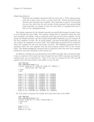 Chapter 13: Tracepoints 137
tfind line [file:]n
Find the next snapshot associated with the source line n. If the optional argu-
ment file is given, refer to line n in that source file. Search proceeds forward
from the last examined trace snapshot. If no argument n is given, it means find
the next line other than the one currently being examined; thus saying tfind
line repeatedly can appear to have the same effect as stepping from line to
line in a live debugging session.
The default arguments for the tfind commands are specifically designed to make it easy
to scan through the trace buffer. For instance, tfind with no argument selects the next
trace snapshot, and tfind - with no argument selects the previous trace snapshot. So, by
giving one tfind command, and then simply hitting RET repeatedly you can examine all
the trace snapshots in order. Or, by saying tfind - and then hitting RET repeatedly you
can examine the snapshots in reverse order. The tfind line command with no argument
selects the snapshot for the next source line executed. The tfind pc command with no
argument selects the next snapshot with the same program counter (PC) as the current
frame. The tfind tracepoint command with no argument selects the next trace snapshot
collected by the same tracepoint as the current one.
In addition to letting you scan through the trace buffer manually, these commands make
it easy to construct gdb scripts that scan through the trace buffer and print out whatever
collected data you are interested in. Thus, if we want to examine the PC, FP, and SP
registers from each trace frame in the buffer, we can say this:
(gdb) tfind start
(gdb) while ($trace frame != -1)
> printf "Frame %d, PC = %08X, SP = %08X, FP = %08Xn", 
$trace_frame, $pc, $sp, $fp
> tfind
> end
Frame 0, PC = 0020DC64, SP = 0030BF3C, FP = 0030BF44
Frame 1, PC = 0020DC6C, SP = 0030BF38, FP = 0030BF44
Frame 2, PC = 0020DC70, SP = 0030BF34, FP = 0030BF44
Frame 3, PC = 0020DC74, SP = 0030BF30, FP = 0030BF44
Frame 4, PC = 0020DC78, SP = 0030BF2C, FP = 0030BF44
Frame 5, PC = 0020DC7C, SP = 0030BF28, FP = 0030BF44
Frame 6, PC = 0020DC80, SP = 0030BF24, FP = 0030BF44
Frame 7, PC = 0020DC84, SP = 0030BF20, FP = 0030BF44
Frame 8, PC = 0020DC88, SP = 0030BF1C, FP = 0030BF44
Frame 9, PC = 0020DC8E, SP = 0030BF18, FP = 0030BF44
Frame 10, PC = 00203F6C, SP = 0030BE3C, FP = 0030BF14
Or, if we want to examine the variable X at each source line in the buffer:
(gdb) tfind start
(gdb) while ($trace frame != -1)
> printf "Frame %d, X == %dn", $trace_frame, X
> tfind line
> end
Frame 0, X = 1
Frame 7, X = 2
Frame 13, X = 255
 