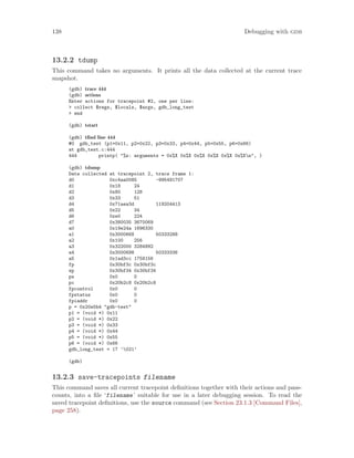 138 Debugging with gdb
13.2.2 tdump
This command takes no arguments. It prints all the data collected at the current trace
snapshot.
(gdb) trace 444
(gdb) actions
Enter actions for tracepoint #2, one per line:
> collect $regs, $locals, $args, gdb_long_test
> end
(gdb) tstart
(gdb) tfind line 444
#0 gdb_test (p1=0x11, p2=0x22, p3=0x33, p4=0x44, p5=0x55, p6=0x66)
at gdb_test.c:444
444 printp( "%s: arguments = 0x%X 0x%X 0x%X 0x%X 0x%X 0x%Xn", )
(gdb) tdump
Data collected at tracepoint 2, trace frame 1:
d0 0xc4aa0085 -995491707
d1 0x18 24
d2 0x80 128
d3 0x33 51
d4 0x71aea3d 119204413
d5 0x22 34
d6 0xe0 224
d7 0x380035 3670069
a0 0x19e24a 1696330
a1 0x3000668 50333288
a2 0x100 256
a3 0x322000 3284992
a4 0x3000698 50333336
a5 0x1ad3cc 1758156
fp 0x30bf3c 0x30bf3c
sp 0x30bf34 0x30bf34
ps 0x0 0
pc 0x20b2c8 0x20b2c8
fpcontrol 0x0 0
fpstatus 0x0 0
fpiaddr 0x0 0
p = 0x20e5b4 "gdb-test"
p1 = (void *) 0x11
p2 = (void *) 0x22
p3 = (void *) 0x33
p4 = (void *) 0x44
p5 = (void *) 0x55
p6 = (void *) 0x66
gdb_long_test = 17 ’021’
(gdb)
13.2.3 save-tracepoints filename
This command saves all current tracepoint definitions together with their actions and pass-
counts, into a file ‘filename’ suitable for use in a later debugging session. To read the
saved tracepoint definitions, use the source command (see Section 23.1.3 [Command Files],
page 258).
 