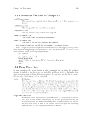 Chapter 13: Tracepoints 139
13.3 Convenience Variables for Tracepoints
(int) $trace_frame
The current trace snapshot (a.k.a. frame) number, or -1 if no snapshot is se-
lected.
(int) $tracepoint
The tracepoint for the current trace snapshot.
(int) $trace_line
The line number for the current trace snapshot.
(char []) $trace_file
The source file for the current trace snapshot.
(char []) $trace_func
The name of the function containing $tracepoint.
Note: $trace_file is not suitable for use in printf, use output instead.
Here’s a simple example of using these convenience variables for stepping through all the
trace snapshots and printing some of their data. Note that these are not the same as trace
state variables, which are managed by the target.
(gdb) tfind start
(gdb) while $trace frame != -1
> output $trace_file
> printf ", line %d (tracepoint #%d)n", $trace_line, $tracepoint
> tfind
> end
13.4 Using Trace Files
In some situations, the target running a trace experiment may no longer be available;
perhaps it crashed, or the hardware was needed for a different activity. To handle these
cases, you can arrange to dump the trace data into a file, and later use that file as a source
of trace data, via the target tfile command.
tsave [ -r ] filename
Save the trace data to filename. By default, this command assumes that file-
name refers to the host filesystem, so if necessary gdb will copy raw trace data
up from the target and then save it. If the target supports it, you can also
supply the optional argument -r (“remote”) to direct the target to save the
data directly into filename in its own filesystem, which may be more efficient
if the trace buffer is very large. (Note, however, that target tfile can only
read from files accessible to the host.)
target tfile filename
Use the file named filename as a source of trace data. Commands that examine
data work as they do with a live target, but it is not possible to run any new
trace experiments. tstatus will report the state of the trace run at the moment
the data was saved, as well as the current trace frame you are examining.
filename must be on a filesystem accessible to the host.
 