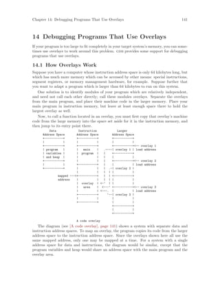 Chapter 14: Debugging Programs That Use Overlays 141
14 Debugging Programs That Use Overlays
If your program is too large to fit completely in your target system’s memory, you can some-
times use overlays to work around this problem. gdb provides some support for debugging
programs that use overlays.
14.1 How Overlays Work
Suppose you have a computer whose instruction address space is only 64 kilobytes long, but
which has much more memory which can be accessed by other means: special instructions,
segment registers, or memory management hardware, for example. Suppose further that
you want to adapt a program which is larger than 64 kilobytes to run on this system.
One solution is to identify modules of your program which are relatively independent,
and need not call each other directly; call these modules overlays. Separate the overlays
from the main program, and place their machine code in the larger memory. Place your
main program in instruction memory, but leave at least enough space there to hold the
largest overlay as well.
Now, to call a function located in an overlay, you must first copy that overlay’s machine
code from the large memory into the space set aside for it in the instruction memory, and
then jump to its entry point there.
Data Instruction Larger
Address Space Address Space Address Space
+-----------+ +-----------+ +-----------+
| | | | | |
+-----------+ +-----------+ +-----------+<-- overlay 1
| program | | main | .----| overlay 1 | load address
| variables | | program | | +-----------+
| and heap | | | | | |
+-----------+ | | | +-----------+<-- overlay 2
| | +-----------+ | | | load address
+-----------+ | | | .-| overlay 2 |
| | | | | |
mapped --->+-----------+ | | +-----------+
address | | | | | |
| overlay | <-’ | | |
| area | <---’ +-----------+<-- overlay 3
| | <---. | | load address
+-----------+ ‘--| overlay 3 |
| | | |
+-----------+ | |
+-----------+
| |
+-----------+
A code overlay
The diagram (see [A code overlay], page 141) shows a system with separate data and
instruction address spaces. To map an overlay, the program copies its code from the larger
address space to the instruction address space. Since the overlays shown here all use the
same mapped address, only one may be mapped at a time. For a system with a single
address space for data and instructions, the diagram would be similar, except that the
program variables and heap would share an address space with the main program and the
overlay area.
 