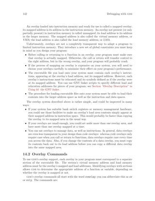 142 Debugging with gdb
An overlay loaded into instruction memory and ready for use is called a mapped overlay;
its mapped address is its address in the instruction memory. An overlay not present (or only
partially present) in instruction memory is called unmapped; its load address is its address
in the larger memory. The mapped address is also called the virtual memory address, or
VMA; the load address is also called the load memory address, or LMA.
Unfortunately, overlays are not a completely transparent way to adapt a program to
limited instruction memory. They introduce a new set of global constraints you must keep
in mind as you design your program:
• Before calling or returning to a function in an overlay, your program must make sure
that overlay is actually mapped. Otherwise, the call or return will transfer control to
the right address, but in the wrong overlay, and your program will probably crash.
• If the process of mapping an overlay is expensive on your system, you will need to
choose your overlays carefully to minimize their effect on your program’s performance.
• The executable file you load onto your system must contain each overlay’s instruc-
tions, appearing at the overlay’s load address, not its mapped address. However, each
overlay’s instructions must be relocated and its symbols defined as if the overlay were
at its mapped address. You can use GNU linker scripts to specify different load and
relocation addresses for pieces of your program; see Section “Overlay Description” in
Using ld: the GNU linker.
• The procedure for loading executable files onto your system must be able to load their
contents into the larger address space as well as the instruction and data spaces.
The overlay system described above is rather simple, and could be improved in many
ways:
• If your system has suitable bank switch registers or memory management hardware,
you could use those facilities to make an overlay’s load area contents simply appear at
their mapped address in instruction space. This would probably be faster than copying
the overlay to its mapped area in the usual way.
• If your overlays are small enough, you could set aside more than one overlay area, and
have more than one overlay mapped at a time.
• You can use overlays to manage data, as well as instructions. In general, data overlays
are even less transparent to your design than code overlays: whereas code overlays only
require care when you call or return to functions, data overlays require care every time
you access the data. Also, if you change the contents of a data overlay, you must copy
its contents back out to its load address before you can copy a different data overlay
into the same mapped area.
14.2 Overlay Commands
To use gdb’s overlay support, each overlay in your program must correspond to a separate
section of the executable file. The section’s virtual memory address and load memory
address must be the overlay’s mapped and load addresses. Identifying overlays with sections
allows gdb to determine the appropriate address of a function or variable, depending on
whether the overlay is mapped or not.
gdb’s overlay commands all start with the word overlay; you can abbreviate this as ov
or ovly. The commands are:
 
