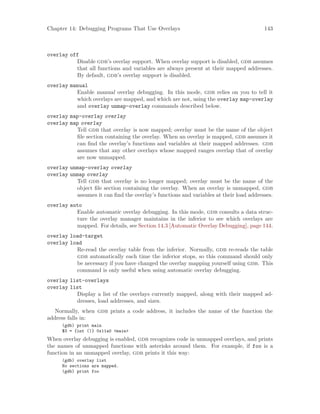 Chapter 14: Debugging Programs That Use Overlays 143
overlay off
Disable gdb’s overlay support. When overlay support is disabled, gdb assumes
that all functions and variables are always present at their mapped addresses.
By default, gdb’s overlay support is disabled.
overlay manual
Enable manual overlay debugging. In this mode, gdb relies on you to tell it
which overlays are mapped, and which are not, using the overlay map-overlay
and overlay unmap-overlay commands described below.
overlay map-overlay overlay
overlay map overlay
Tell gdb that overlay is now mapped; overlay must be the name of the object
file section containing the overlay. When an overlay is mapped, gdb assumes it
can find the overlay’s functions and variables at their mapped addresses. gdb
assumes that any other overlays whose mapped ranges overlap that of overlay
are now unmapped.
overlay unmap-overlay overlay
overlay unmap overlay
Tell gdb that overlay is no longer mapped; overlay must be the name of the
object file section containing the overlay. When an overlay is unmapped, gdb
assumes it can find the overlay’s functions and variables at their load addresses.
overlay auto
Enable automatic overlay debugging. In this mode, gdb consults a data struc-
ture the overlay manager maintains in the inferior to see which overlays are
mapped. For details, see Section 14.3 [Automatic Overlay Debugging], page 144.
overlay load-target
overlay load
Re-read the overlay table from the inferior. Normally, gdb re-reads the table
gdb automatically each time the inferior stops, so this command should only
be necessary if you have changed the overlay mapping yourself using gdb. This
command is only useful when using automatic overlay debugging.
overlay list-overlays
overlay list
Display a list of the overlays currently mapped, along with their mapped ad-
dresses, load addresses, and sizes.
Normally, when gdb prints a code address, it includes the name of the function the
address falls in:
(gdb) print main
$3 = {int ()} 0x11a0 <main>
When overlay debugging is enabled, gdb recognizes code in unmapped overlays, and prints
the names of unmapped functions with asterisks around them. For example, if foo is a
function in an unmapped overlay, gdb prints it this way:
(gdb) overlay list
No sections are mapped.
(gdb) print foo
 