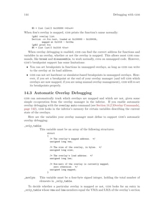 144 Debugging with gdb
$5 = {int (int)} 0x100000 <*foo*>
When foo’s overlay is mapped, gdb prints the function’s name normally:
(gdb) overlay list
Section .ov.foo.text, loaded at 0x100000 - 0x100034,
mapped at 0x1016 - 0x104a
(gdb) print foo
$6 = {int (int)} 0x1016 <foo>
When overlay debugging is enabled, gdb can find the correct address for functions and
variables in an overlay, whether or not the overlay is mapped. This allows most gdb com-
mands, like break and disassemble, to work normally, even on unmapped code. However,
gdb’s breakpoint support has some limitations:
• You can set breakpoints in functions in unmapped overlays, as long as gdb can write
to the overlay at its load address.
• gdb can not set hardware or simulator-based breakpoints in unmapped overlays. How-
ever, if you set a breakpoint at the end of your overlay manager (and tell gdb which
overlays are now mapped, if you are using manual overlay management), gdb will re-set
its breakpoints properly.
14.3 Automatic Overlay Debugging
gdb can automatically track which overlays are mapped and which are not, given some
simple co-operation from the overlay manager in the inferior. If you enable automatic
overlay debugging with the overlay auto command (see Section 14.2 [Overlay Commands],
page 142), gdb looks in the inferior’s memory for certain variables describing the current
state of the overlays.
Here are the variables your overlay manager must define to support gdb’s automatic
overlay debugging:
_ovly_table:
This variable must be an array of the following structures:
struct
{
/* The overlay’s mapped address. */
unsigned long vma;
/* The size of the overlay, in bytes. */
unsigned long size;
/* The overlay’s load address. */
unsigned long lma;
/* Non-zero if the overlay is currently mapped;
zero otherwise. */
unsigned long mapped;
}
_novlys: This variable must be a four-byte signed integer, holding the total number of
elements in _ovly_table.
To decide whether a particular overlay is mapped or not, gdb looks for an entry in
_ovly_table whose vma and lma members equal the VMA and LMA of the overlay’s section
 