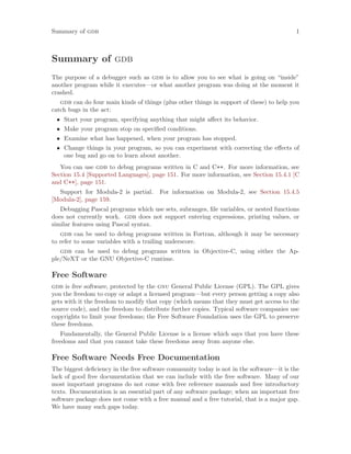 Summary of gdb 1
Summary of gdb
The purpose of a debugger such as gdb is to allow you to see what is going on “inside”
another program while it executes—or what another program was doing at the moment it
crashed.
gdb can do four main kinds of things (plus other things in support of these) to help you
catch bugs in the act:
• Start your program, specifying anything that might affect its behavior.
• Make your program stop on specified conditions.
• Examine what has happened, when your program has stopped.
• Change things in your program, so you can experiment with correcting the effects of
one bug and go on to learn about another.
You can use gdb to debug programs written in C and C++. For more information, see
Section 15.4 [Supported Languages], page 151. For more information, see Section 15.4.1 [C
and C++], page 151.
Support for Modula-2 is partial. For information on Modula-2, see Section 15.4.5
[Modula-2], page 159.
Debugging Pascal programs which use sets, subranges, file variables, or nested functions
does not currently work. gdb does not support entering expressions, printing values, or
similar features using Pascal syntax.
gdb can be used to debug programs written in Fortran, although it may be necessary
to refer to some variables with a trailing underscore.
gdb can be used to debug programs written in Objective-C, using either the Ap-
ple/NeXT or the GNU Objective-C runtime.
Free Software
gdb is free software, protected by the gnu General Public License (GPL). The GPL gives
you the freedom to copy or adapt a licensed program—but every person getting a copy also
gets with it the freedom to modify that copy (which means that they must get access to the
source code), and the freedom to distribute further copies. Typical software companies use
copyrights to limit your freedoms; the Free Software Foundation uses the GPL to preserve
these freedoms.
Fundamentally, the General Public License is a license which says that you have these
freedoms and that you cannot take these freedoms away from anyone else.
Free Software Needs Free Documentation
The biggest deficiency in the free software community today is not in the software—it is the
lack of good free documentation that we can include with the free software. Many of our
most important programs do not come with free reference manuals and free introductory
texts. Documentation is an essential part of any software package; when an important free
software package does not come with a free manual and a free tutorial, that is a major gap.
We have many such gaps today.
 