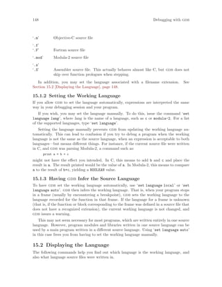 148 Debugging with gdb
‘.m’ Objective-C source file
‘.f’
‘.F’ Fortran source file
‘.mod’ Modula-2 source file
‘.s’
‘.S’ Assembler source file. This actually behaves almost like C, but gdb does not
skip over function prologues when stepping.
In addition, you may set the language associated with a filename extension. See
Section 15.2 [Displaying the Language], page 148.
15.1.2 Setting the Working Language
If you allow gdb to set the language automatically, expressions are interpreted the same
way in your debugging session and your program.
If you wish, you may set the language manually. To do this, issue the command ‘set
language lang’, where lang is the name of a language, such as c or modula-2. For a list
of the supported languages, type ‘set language’.
Setting the language manually prevents gdb from updating the working language au-
tomatically. This can lead to confusion if you try to debug a program when the working
language is not the same as the source language, when an expression is acceptable to both
languages—but means different things. For instance, if the current source file were written
in C, and gdb was parsing Modula-2, a command such as:
print a = b + c
might not have the effect you intended. In C, this means to add b and c and place the
result in a. The result printed would be the value of a. In Modula-2, this means to compare
a to the result of b+c, yielding a BOOLEAN value.
15.1.3 Having gdb Infer the Source Language
To have gdb set the working language automatically, use ‘set language local’ or ‘set
language auto’. gdb then infers the working language. That is, when your program stops
in a frame (usually by encountering a breakpoint), gdb sets the working language to the
language recorded for the function in that frame. If the language for a frame is unknown
(that is, if the function or block corresponding to the frame was defined in a source file that
does not have a recognized extension), the current working language is not changed, and
gdb issues a warning.
This may not seem necessary for most programs, which are written entirely in one source
language. However, program modules and libraries written in one source language can be
used by a main program written in a different source language. Using ‘set language auto’
in this case frees you from having to set the working language manually.
15.2 Displaying the Language
The following commands help you find out which language is the working language, and
also what language source files were written in.
 
