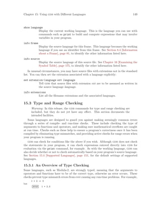Chapter 15: Using gdb with Different Languages 149
show language
Display the current working language. This is the language you can use with
commands such as print to build and compute expressions that may involve
variables in your program.
info frame
Display the source language for this frame. This language becomes the working
language if you use an identifier from this frame. See Section 8.4 [Information
about a Frame], page 81, to identify the other information listed here.
info source
Display the source language of this source file. See Chapter 16 [Examining the
Symbol Table], page 175, to identify the other information listed here.
In unusual circumstances, you may have source files with extensions not in the standard
list. You can then set the extension associated with a language explicitly:
set extension-language ext language
Tell gdb that source files with extension ext are to be assumed as written in
the source language language.
info extensions
List all the filename extensions and the associated languages.
15.3 Type and Range Checking
Warning: In this release, the gdb commands for type and range checking are
included, but they do not yet have any effect. This section documents the
intended facilities.
Some languages are designed to guard you against making seemingly common errors
through a series of compile- and run-time checks. These include checking the type of
arguments to functions and operators, and making sure mathematical overflows are caught
at run time. Checks such as these help to ensure a program’s correctness once it has been
compiled by eliminating type mismatches, and providing active checks for range errors when
your program is running.
gdb can check for conditions like the above if you wish. Although gdb does not check
the statements in your program, it can check expressions entered directly into gdb for
evaluation via the print command, for example. As with the working language, gdb can
also decide whether or not to check automatically based on your program’s source language.
See Section 15.4 [Supported Languages], page 151, for the default settings of supported
languages.
15.3.1 An Overview of Type Checking
Some languages, such as Modula-2, are strongly typed, meaning that the arguments to
operators and functions have to be of the correct type, otherwise an error occurs. These
checks prevent type mismatch errors from ever causing any run-time problems. For example,
1 + 2 ⇒ 3
but
error 1 + 2.3
 