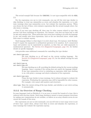 150 Debugging with gdb
The second example fails because the CARDINAL 1 is not type-compatible with the REAL
2.3.
For the expressions you use in gdb commands, you can tell the gdb type checker to
skip checking; to treat any mismatches as errors and abandon the expression; or to only
issue warnings when type mismatches occur, but evaluate the expression anyway. When
you choose the last of these, gdb evaluates expressions like the second example above, but
also issues a warning.
Even if you turn type checking off, there may be other reasons related to type that
prevent gdb from evaluating an expression. For instance, gdb does not know how to add
an int and a struct foo. These particular type errors have nothing to do with the language
in use, and usually arise from expressions, such as the one described above, which make
little sense to evaluate anyway.
Each language defines to what degree it is strict about type. For instance, both Modula-
2 and C require the arguments to arithmetical operators to be numbers. In C, enumerated
types and pointers can be represented as numbers, so that they are valid arguments to
mathematical operators. See Section 15.4 [Supported Languages], page 151, for further
details on specific languages.
gdb provides some additional commands for controlling the type checker:
set check type auto
Set type checking on or off based on the current working language. See
Section 15.4 [Supported Languages], page 151, for the default settings for each
language.
set check type on
set check type off
Set type checking on or off, overriding the default setting for the current working
language. Issue a warning if the setting does not match the language default.
If any type mismatches occur in evaluating an expression while type checking
is on, gdb prints a message and aborts evaluation of the expression.
set check type warn
Cause the type checker to issue warnings, but to always attempt to evaluate the
expression. Evaluating the expression may still be impossible for other reasons.
For example, gdb cannot add numbers and structures.
show type Show the current setting of the type checker, and whether or not gdb is setting
it automatically.
15.3.2 An Overview of Range Checking
In some languages (such as Modula-2), it is an error to exceed the bounds of a type; this is
enforced with run-time checks. Such range checking is meant to ensure program correctness
by making sure computations do not overflow, or indices on an array element access do not
exceed the bounds of the array.
For expressions you use in gdb commands, you can tell gdb to treat range errors in one
of three ways: ignore them, always treat them as errors and abandon the expression, or
issue warnings but evaluate the expression anyway.
 
